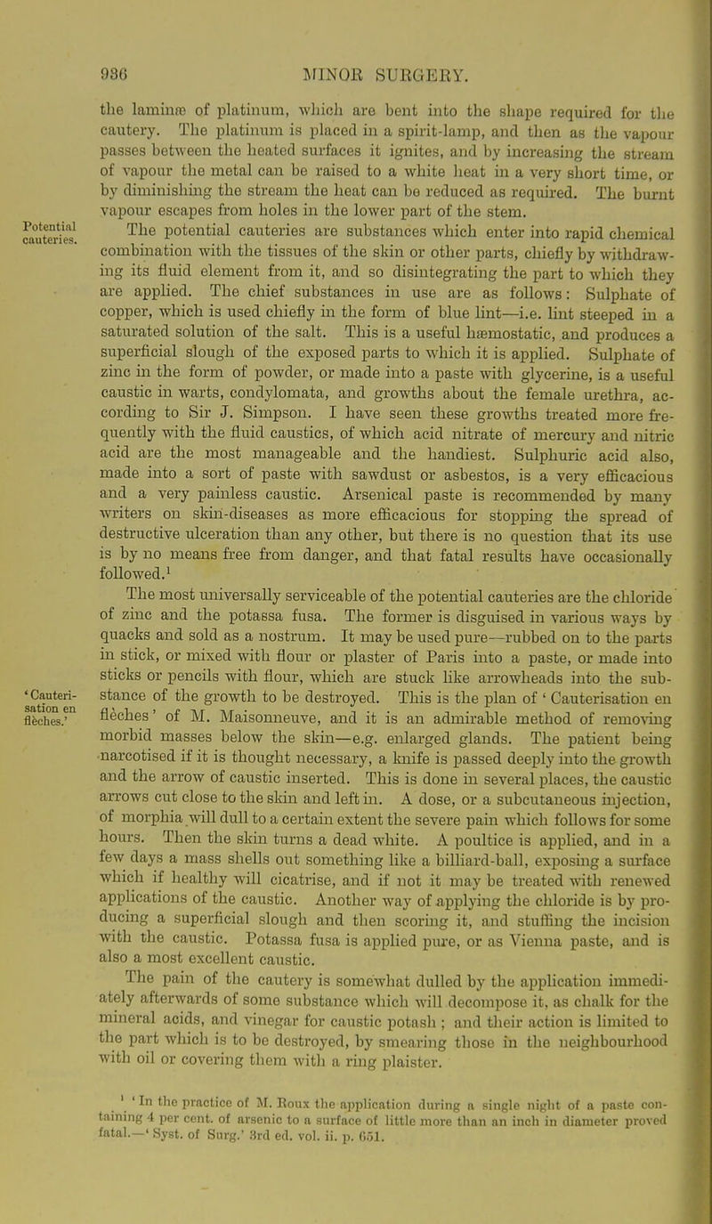 Potential cauteries. ' Cauteri- sation en flfeches.' the lamiiifB of platinum, wliich are bent into the shape required for tlie cautery. The platinum is placed in a spirit-lamp, and then as the vapour passes between the heated surfaces it ignites, and by increasing the stream of vapour the metal can be raised to a white heat in a very short time, or by diminishmg the stream the heat can be reduced as required. The burnt vapour escapes from holes in the lower part of the stem. The potential cauteries are substances which enter into rapid chemical combination with the tissues of the skin or other parts, chiefly by withdraw- ing its fluid element from it, and so disintegrating the part to which they ai-e applied. The chief substances in use are as follows: Sulphate of copper, which is used chiefly in the form of blue lint—i.e. lint steeped in a saturated solution of the salt. This is a useful haBmostatic, and produces a superficial slough of the exposed parts to which it is applied. Sulphate of zinc in the form of powder, or made into a paste with glycerine, is a useful caustic in warts, condylomata, and growths about the female urethra, ac- cording to Sir J. Simpson. I have seen these growths treated more fre- quently with the fluid caustics, of which acid nitrate of mercury and nitric acid are the most manageable and the handiest. Sulphuric acid also, made into a sort of paste with sawdust or asbestos, is a very efficacious and a very painless caustic. Arsenical paste is recommended by many writers on skm-diseases as more efficacious for stopping the spread of destructive ulceration than any other, but there is no question that its use is by no means free from danger, and that fatal results have occasionally followed.^ The most universally serviceable of the potential cauteries are the chloride of zinc and the potassa fusa. The former is disguised in various ways by quacks and sold as a nostrum. It may be used pure—rubbed on to the parts in stick, or mixed with flour or plaster of Paris into a paste, or made into sticks or pencils with flour, which are stuck hke arrowheads into the sub- stance of the growth to be destroyed. This is the plan of ' Cauterisation en fleches' of M. Maisonneuve, and it is an admirable method of removing morbid masses below the skin—e.g. enlarged glands. The patient being •narcotised if it is thought necessary, a Imife is passed deeply into the growth and the arrow of caustic inserted. This is done in several places, the caustic arrows cut close to the skin and left in. A dose, or a subcutaneous injection, of morphia will dull to a certain extent the severe pain which follows for some hours. Then the skin turns a dead white. A poultice is applied, and in a few days a mass shells out something like a biUiard-ball, exposing a surface which if healthy will cicatrise, and if not it may be treated with renewed applications of the caustic. Another way of applying the chloride is by pro- ducing a superficial slough and then scoring it, and stuffing the mcision with the caustic. Potassa fusa is aiDplied piu-e, or as Vienna paste, and is also a most excellent caustic. The pain of the cautery is somewhat dulled by the application immedi- ately afterwards of some substance which will decompose it, as chalk for the mineral acids, and vinegar for caustic potash ; and their action is limited to the part which is to be destroyed, by smearing those in the neighbourhood with oil or covering them with a ring plaister. ' ' In the practice of M. Eoux the apphcation during a single night of a paste con- taining 4 per cent, of arsenic to a surface of little more than an inch in diameter proved fatal.—' Syst. of Surg.' 3rd ed. vol. ii. p. 0.51.