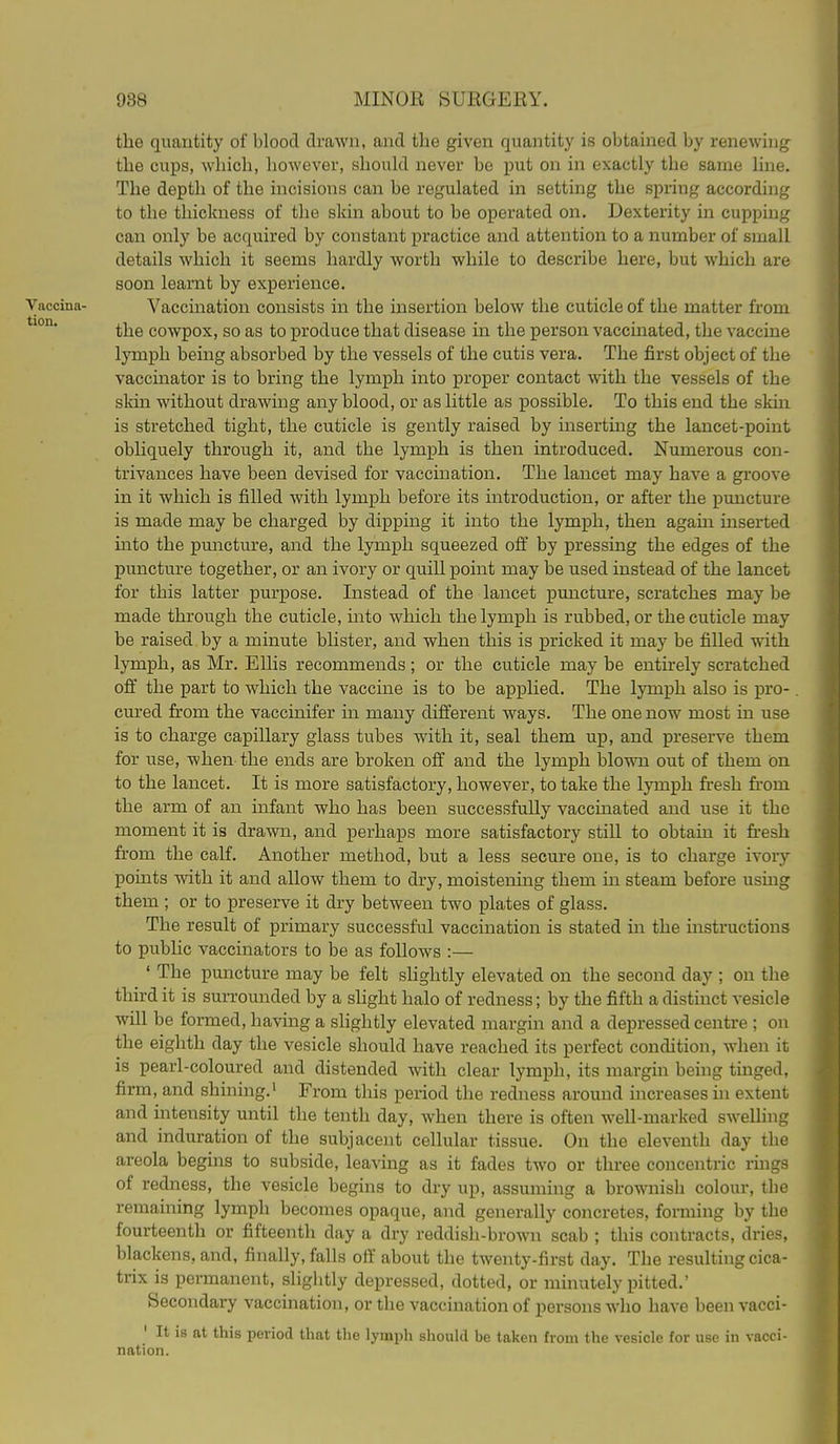 the quantity of blood drawn, and the given quantity is obtained by renewing the cups, which, however, should never be put on in exactly the same line. The depth of the incisions can be regulated in setting the spring according to the thickness of the skin about to be operated on. Dexterity in cupping can only be acquired by constant practice and attention to a number of small details which it seems hardly worth while to describe here, but which are soon learnt by experience. Vaccina- Vaccination consists in the insertion below the cuticle of the matter from the cowpox, so as to produce that disease in the person vaccinated, the vaccine lymph being absorbed by the vessels of the cutis vera. The first object of the vaccinator is to bring the lymph into proper contact with the vessels of the sldn without drawing any blood, or as little as iDOSsible. To this end the skin is stretched tight, the cuticle is gently raised by inserting the lancet-point obliquely through it, and the lymph is then introduced. Numerous con- trivances have been devised for vaccination. The lancet may have a groove in it which is filled with lymph before its introduction, or after the puncture is made may be charged by dipping it into the lymph, then again inserted into the puncture, and the lymph squeezed off by pressing the edges of the puncture together, or an ivory or quill point may be used instead of the lancet for this latter purpose. Instead of the lancet puncture, scratches may be made through the cuticle, into which the lymph is rubbed, or the cuticle may be raised by a minute blister, and when this is pricked it may be filled with lymph, as Mr. Ellis recommends; or the cuticle may be entirely scratched off the part to which the vaccine is to be applied. The lymph also is pro- cm'ed from the vaccinifer in many different ways. The one now most in use is to charge capillary glass tubes with it, seal them up, and preserve them for use, when the ends are broken off and the lymph blown out of them On to the lancet. It is more satisfactory, however, to take the lymph fresh from the arm of an infant who has been successfully vaccinated and use it the moment it is drawn, and perhaps more satisfactory still to obtain it fresh from the calf. Another method, but a less secure one, is to charge ivory points with it and allow them to dry, moistening them in steam before using them ; or to preserve it dry between two plates of glass. The result of primary successful vaccination is stated in the instructions to public vaccinators to be as follows :— ' The puncture may be felt slightly elevated on the second day ; on the third it is surrounded by a slight halo of redness; by the fifth a distinct vesicle will be formed, having a shghtly elevated margin and a depressed centre ; on the eighth day the vesicle should have reached its perfect condition, when it is pearl-coloured and distended with clear lymph, its margin being tinged, firm, and shining.' From this period the redness around increases in extent and intensity until the tenth day, when there is often well-marked swelling and induration of the subjacent cellular tissue. On the eleventh day the areola begins to subside, leaving as it fades two or three concentric rings of redness, the vesicle begins to dry up, assuming a brownish colour, the remaining lymph becomes opaque, and generally concretes, forming by the fourteenth or fifteenth day a dry reddish-brown scab ; this contracts, dries, blackens, and, finally, falls off about the twenty-first day. The resulting cica- trix is permanent, slightly depressed, dotted, or minutely pitted.' Secondary vaccination, or the vaccination of persons who have been vacci- ' It is at this period that the lymph should be taken from the vesicle for use in vacci- nation.