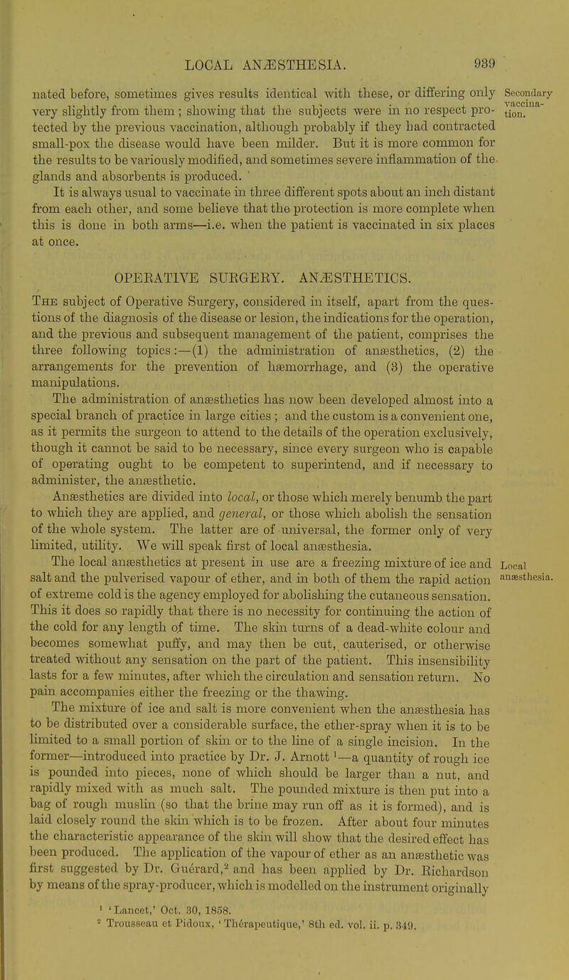 iiatecl before, sometimes gives results identical Avitli these, or differing only Secondary very slightly from them ; showing that the subjects were in no respect pro- tion*^ tected by the previous vaccination, although probably if they had contracted small-pox the disease would have been milder. But it is more common for the results to be variously modified, and sometimes severe inflammation of the. glands and absorbents is produced. It is always usual to vaccinate in three different spots about an inch distant from each other, and some believe that the protection is more complete when this is done in both arms—i.e. when the patient is vaccinated in six places at once. OPEEATIVE SURGERY. ANESTHETICS. The subject of Operative Surgery, considered in itself, apart from the ques- tions of the diagnosis of the disease or lesion, the indications for the operation, and the previous and subsequent management of the patient, comprises the three following topics: — (1) the administration of anjesthetics, (2) the arrangements for the prevention of haemorrhage, and (3) the operative manipulations. The administration of anesthetics has now been developed almost into a special branch of practice in large cities ; and the custom is a convenient one, as it permits the surgeon to attend to the details of the operation exclusively, though it carniot be said to be necessary, since every surgeon who is capable of operating ought to be competent to superintend, and if necessary to administer, the anaesthetic. Anagsthetics are divided into local, or those which merely benumb the part to which they are applied, and general, or those which abolish the sensation of the whole system. The latter are of universal, the former only of very limited, utility. We will speak first of local ansesthesia. The local anjesthetics at present in use are a freezing mixture of ice and Local salt and the pulverised vapour of ether, and in both of them the rapid action ai^sthesi of extreme cold is the agency eruployed for abolishing the cutaneous sensation. This it does so rapidly that there is no necessity for continumg the action of the cold for any length of time. The skin turns of a dead-white colour and becomes somewhat puffy, and may then be cut, cauterised, or otherwise treated without any sensation on the part of the patient. This insensibility lasts for a few minutes, after which the circulation and sensation return. No pain accompanies either the freezing or the thawmg. The mixture of ice and salt is more convenient when the anesthesia has to be distributed over a considerable surface, the ether-spray when it is to be limited to a small portion of skin or to the line of a single incision. In the former—introduced into practice by Dr. J. Arnott'—a quantity of rough ice is pounded into pieces, none of which should be larger than a nut, and rapidly mixed with as much salt. The pomided mixture is then put into a bag of rough muslin (so that the brine may run off as it is formed), and is laid closely round the skin which is to be frozen. After about four minutes the characteristic appearance of the skin will show that the desired effect has been produced. The application of the vapour of ether as an anesthetic was first suggested by Dr. Gucrard,^ and has been applied by Dr. Richardson by means of the spray-producer, which is modelled on the instrument originally ' ' Lancet,' Oct. .30, 1858. = Trousseau et Picloux, ' Th^vapeutique,' 8th ed. vol. ii. p. 340.