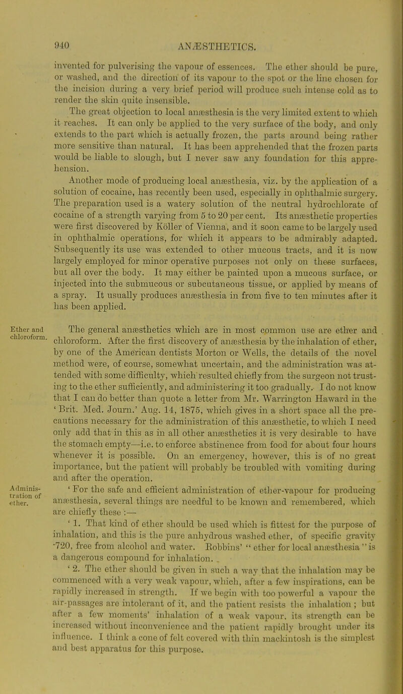 invented for pulverising the vapour of essences. The ether should be pure, or waslied, and the direction of its vapour to tlie spot or the Hne chosen for the incision during a very brief period will produce such intense cold as to render the skin quite insensible. The great objection to local anfesthesia is the very hmited extent to which it reaches. It can only be applied to the very surface of the body, and only extends to the part which is actually frozen, the parts around being rather more sensitive than natural. It has been apprehended that the frozen parts would be hable to slough, but I never saw any foundation for this appre- hension. Another mode of producing local antesthesia, viz. by the application of a solution of cocaine, has recently been used, especially in ophthalmic surgery. The preparation used is a watery solution of the neutral hydrochlorate of cocaine of a strength varying from 5 to 20 per cent. Its anassthetic properties were first discovered by Koller of Vienna, and it soon came to be largely used in ophthalmic operations, for which it appears to be admirably adapted. Subsequently its use was extended to other mucous tracts, and it is now largely employed for minor operative purposes not only on these surfaces, but all over the body. It may either be painted upon a mucous surface, or injected into the submucous or subcutaneous tissue, or applied by means of a spray. It usually produces anesthesia in from five to ten minutes after it has been applied. Ether and The general anaesthetics which are in most common use are eth^r and chlorofoim. gj^ioroform. After the first discovery of anaesthesia by the inhalation of ether, by one of the American dentists Morton or WeUs, the details of the novel method were, of course, somewhat uncertain, and the administration was at- tended with some difiiculty, which resulted chiefly from the surgeon not trust- ing to the ether sufficiently, and administering it too gradually. I do not know that I can do better than quote a letter from Mr. Warrington Haward in the ' Brit. Med. Journ.' Aug. 14, 1875, which gives in a short space all the pre- cautions necessary for the administration of this anaesthetic, to which I need only add that in this as in all other anaesthetics it is very desirable to have the stomach empty—i.e. to enforce abstinence from food for about four hours whenever it is possible. On an emergency, however, this is of no great importance, but the patient will probably be troubled with vomitmg durmg and after the operation. traUon of ' ^^^^ ^^^^ ^^^^ efficient administration of ether-vapour for producing ether. anaesthesia, several things are needful to be known and remembered, which are chiefly these :— ' 1. That kind of ether should be used which is fittest for the purpose of inhalation, and this is the pure anhydrous washed ether, of specific gravity •720, free from alcohol and water. Bobbins'  ether for local anaesthesia  is a dangerous compound for inhalation. . ' 2. The ether should be given in such a way that the inhalation may be commenced with a very weak vapour, which, after a few inspirations, can be rapidly increased in strength. If we begin with too powerful a vapour the air-passages are intolerant of it, and the patient resists the inhalation ; but after a few moments' inhalation of a weak vapour, its strength can be increased without inconvenience and the patient rapidly brought under its influence. I think a cone of felt covered with thin mackintosh is the simplest and best apparatus for this purpose.