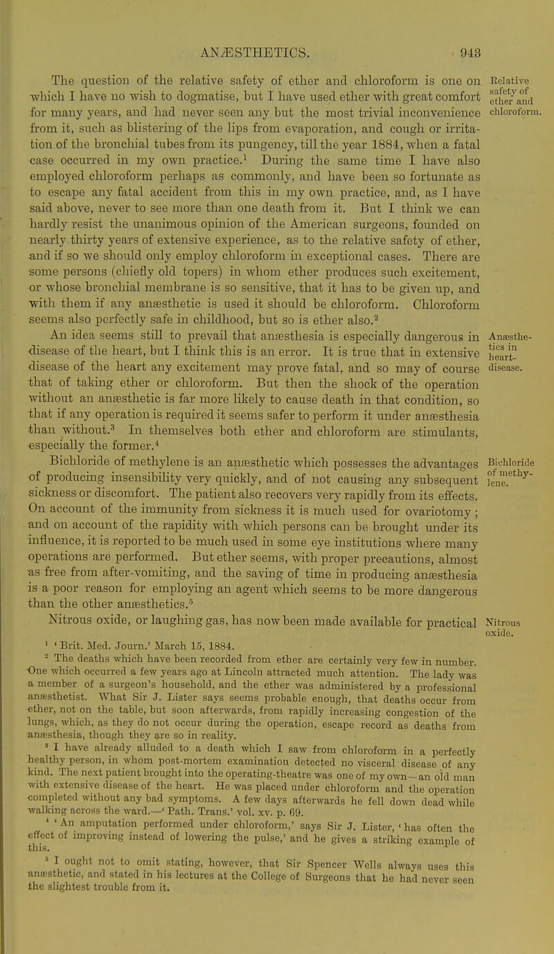 The question of the relative safety of ether and chloroform is one on which I have no wish to dogmatise, but I have used ether with great comfort for many years, and had never seen any but the most trivial inconvenience from it, such as blistering of the lips from evaporation, and cough or irrita- tion of the bronchial tubes from its pungency, till the year 1884, when a fatal case occurred in my own practice.^ During the same time I have also employed chloroform perhaps as commonly, and have been so fortunate as to escape any fatal accident from this in my own practice, and, as I have said above, never to see more than one death from it. But I think we can hardly resist the unanimous opinion of the American surgeons, founded on nearly thirty years of extensive experience, as to the relative safety of ether, and if so we should only employ chloroform in exceptional cases. There are some persons (cliiefly old topers) in whom ether produces such excitement, or whose bronchial membrane is so sensitive, that it has to be given up, and with them if any anaesthetic is used it should be chloroform. Chloroform seems also perfectly safe in childhood, but so is ether also.^ An idea seems still to prevail that antesthesia is especially dangerous in disease of the heart, but I think this is an error. It is true that in extensive disease of the heart any excitement may prove fatal, and so may of course that of taking ether or chloroform. But then the shock of the operation without an anfesthetic is far more likely to cause death in that condition, so that if any operation is required it seems safer to perform it under anaesthesia than without.^ In themselves both ether and chloroform are stimulants, especially the former.'* Bichloride of methylene is an anaesthetic which possesses the advantages of producing insensibility very quickly, and of not causing any subsequent sickness or discomfort. The patient also recovers very rapidly from its effects. On account of the immunity from sickness it is much used for ovariotomy ; and on accomit of the rapidity with which persons can be brought under its influence, it is reported to be much used in some eye institutions where many operations are performed. But ether seems, with proper precautions, almost as free from after-vomiting, and the saving of time in producing anfesthesia is a poor reason for employing an agent which seems to be more dangerous than the other antesthetics.-^ Nitrous oxide, or laughmggas, has now been made available for practical ' ' Brit. Med. Journ.' March 15, 1884. - The deaths which have been recorded from ether are certainly very few in number. One which occm-red a few years ago at Lincoln attracted much attention. The lady was a member of a surgeon's household, and the ether was administered by a professional aniEsthetist. What Sir J. Lister says seems probable enough, that deaths occur from ether, not on the table, but soon afterwards, from rapidly increasing congestion of the lungs, which, as they do not occur during the operation, escape record as deaths from anaesthesia, though they are so in reality.  I have already alluded to a death which I saw from chloroform in a perfectly healthy person, in whom post-mortem examination detected no visceral disease of any kind. The next patient brought into the operating-theatre was one of my own-an old man with extensive disease of the heart. He was placed under chloroform and the operation completed without any bad symptoms. A few days afterwards he fell down dead while ■walking across the ward.—' Path. Trans.' vol. xv. p. 69. •' ' An amputation performed under chloroform,' says Sir J. Lister, ' has often the effect of improving instead of lowering the pulse,' and he gives a striking examule of this. '■ <■ I ought not to omit stating, however, that Sir Spencer Wells always uses this anrosthetic, and stated in his lectures at the College of Surgeons that he had never seen the slightest trouble from it. Relative safety of ether and chloroform. Anaesthe- tics in lieart- disease. Bichloride of methy- lene. Nitrous oxide.