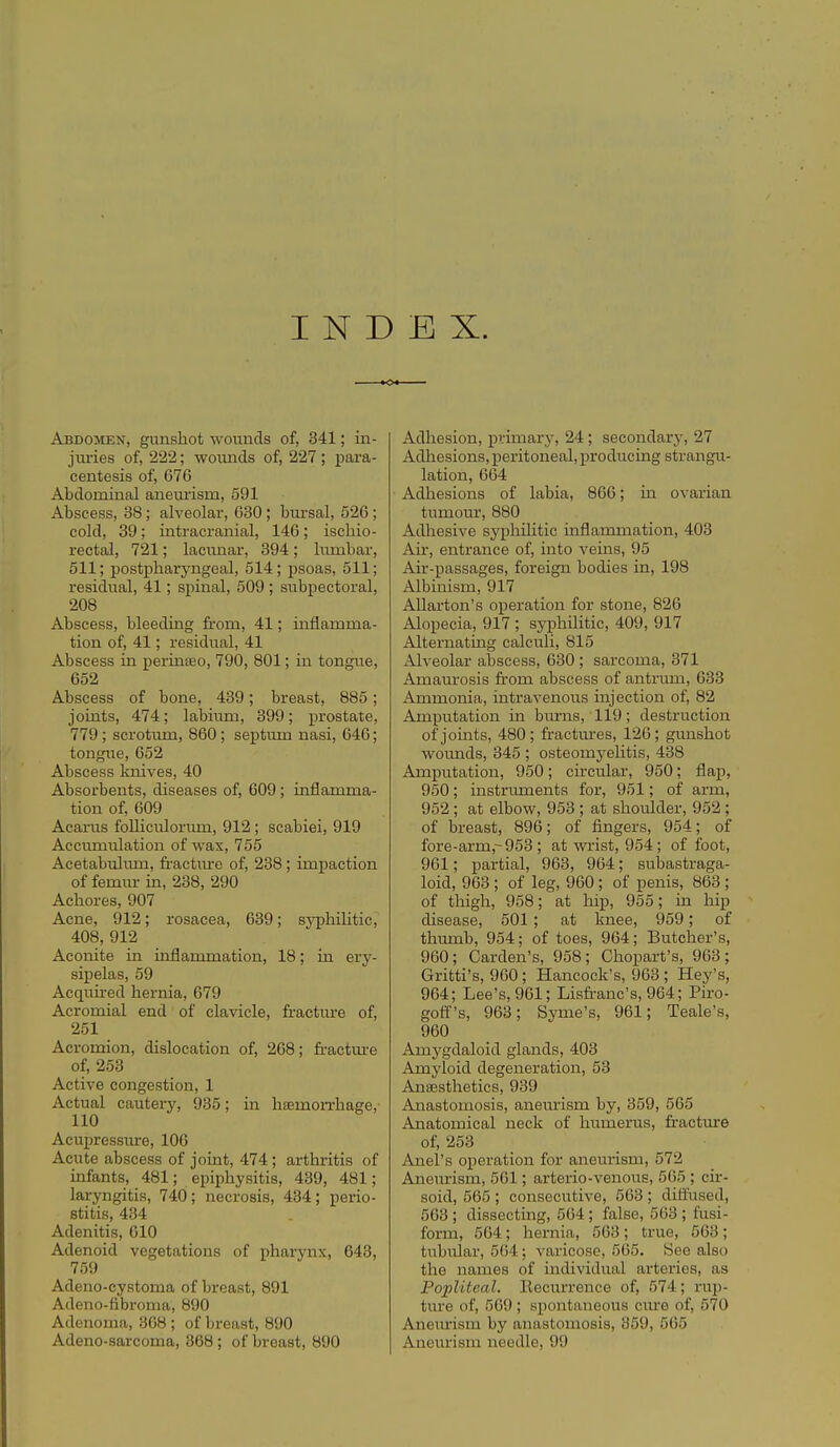 INDEX. Abdomen, gunshot wounds of, 341; in- jimes of, 222; woimds of, 227; para- centesis of, 676 Abdominal anemism, 591 Abscess, 38; alveolar, 630 ; bm'sal, 526; cold, 39; intracranial, 146; ischio- rectal, 721; lacunar, 394; limibar, 511; postpharyngeal, 514; psoas, 511; residual, 41; spinal, 509 ; subpectoral, 208 Abscess, bleeding from, 41; mflamma- tion of, 41; residual, 41 Abscess in perinteo, 790, 801; in tongue, 652 Abscess of bone, 439; breast, 885 ; joints, 474; labium, 399; prostate, 779; scrotum, 860; septum nasi, 646; tongue, 652 Abscess knives, 40 Absorbents, diseases of, 609 ; inflamma- tion of, 609 Acarus foUiculormn, 912; scabiei, 919 Accumulation of was, 755 Acetabulmn, fractiure of, 238 ; impaction of femm- in, 238, 290 Achores, 907 Acne, 912; rosacea, 639; syphilitic, 408, 912 Aconite in inflammation, 18; in ery- sipelas, 59 Acquired hernia, 679 Acromial end of clavicle, fractm-e of, 251 Acromion, dislocation of, 268; fi-actm-e of, 253 Active congestion, 1 Actual cautery, 935; in hsemorrhage, 110 Acupressure, 106 Acute abscess of joint, 474 ; arthritis of infants, 481; epiphysitis, 439, 481; laryngitis, 740; necrosis, 434; perio- stitis, 434 Adenitis, 010 Adenoid vegetations of pharynx, 643, 759 Adeno-cystoma of breast, 891 Adeno-fibroma, 890 Adenoma, 308 ; of breast, 890 Adeno-sarcoma, 868 ; of breast, 890 Adhesion, primary, 24; secondary, 27 Adliesions, peritoneal,producing strangu- lation, 664 Adhesions of labia, 866; in ovarian tumour, 880 Adhesive syphiUtic inflammation, 403 Air, entrance of, into veins, 95 Air-passages, foreign bodies in, 198 Albinism, 917 Allarton's operation for stone, 826 Alopecia, 917 ; syphilitic, 409, 917 Alternatmg calculi, 815 Alveolar abscess, 630 ; sarcoma, 371 Amaurosis from abscess of antrum, 633 Ammonia, intravenous injection of, 82 Amputation in bm-ns, 119; destruction of jomts, 480; fractures, 126; gunshot wounds, 345 ; osteomyelitis, 438 Amputation, 950; circu.lar, 950; flap, 950; instruments for, 951; of arm, 952 ; at elbow, 953 ; at shoulder, 952; of breast, 896; of fingers, 954; of fore-arm,-953 ; at wrist, 954; of foot, 961; partial, 963, 964; subastraga- loid, 963 ; of leg, 960; of penis, 863 ; of thigh, 958; at hip, 955; in hip disease, 501 ; at knee, 959; of thumb, 954; of toes, 964; Butcher's, 960; Garden's, 958; Chopart's, 963; Gritti's, 960; Hancock's, 963 ; Hey's, 964; Lee's, 961; Lisfranc's, 964; Piro- golf's, 963; Syme's, 961; Teale's, 960 Amygdaloid glands, 403 Amyloid degeneration, 53 Anaesthetics, 939 Anastomosis, anem-ism by, 359, 565 Anatomical neck of hiunerus, firactm'e of, 253 Anel's operation for aneurism, 572 Aneurism, 561; arterio-venous, 565 ; cir- soid, 565 ; consecutive, 563 ; diffused, 563 ; dissecting, 504; false, 563 ; fusi- form, 564 ; hernia, 563 ; true, 563; tubular, 564; varicose, 505. See also the names of individual arteries, as PoiMtcal. Eocurrence of, 574; rup- ture of, 569 ; spontaneous cure of, 570 Aneurism by anastomosis, 859, 565 Aneurism needle, 99