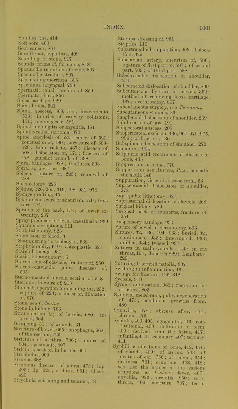 Snuffles, the, 414 Soft sore, 400 Soot-cancer, 861 Sore-tliroat, syphilitic, 409 Sounding for stone, 817 Sounds, forms of, for stone, 818 Spasmodic retention of lu'ine, 807 • Spasmodic strictiu-e, 807 Spasms in gonorrhoea, 395 Spec;ilnm, laryngeal, 738 Spermatic canal, tumours of, 859 Spermatorrhoea, 85(5 Spica bandage, 929 Si)ina bifida, 521 Spinal abscess, 509, 511; instniments, 513; injm-ies of railway collisions, 181; meningocele, 521 Spinal meningitis or myelitis, 181 Spmdle-celled sarcoma, 370 Spine, ankylosis of, 520; cancer of, 520; concussion of,18p ; curvatm-e of, 509- 520; from rickets, 467; disease of, 508; dislocation of, 175; fractm-e of, 172 ; gunshot wounds of, 338 Spu-al bandages, 928 ; fractm-es, 303 Spiral sprmg-truas, 687 Spleen, ruptm-e of, 225; removal of, 228 Splenectomy, 228 Splints, 126; 265, 313, 498, 931, 978 Sponge-gi-aftmg, 45 Spontaneous cure of aneurism, 570 : frac- ture, 471 Sprains of the back, 172; of lower ex- tremity, 287 Spray-producer for local anaesthesia, 939 Squamous eruptions, 911 Staff, lithotomy, 823 Stagnation of blood, 3 ' Stammering,' oesophageal, 662 Staphyloraphy, 619 ; osteoplastic, 621 Starch bandage, 931 Stasis, mtlammatorj-, 6 Sternal end of clavicle, fracture of, 250 Sterno - clavicular jomt, diseases of, 505 Sterno-mastoid muscle, section of, 548 Sternum, fi-acture of, 213' Stomach, operation for opening the, 232 ; rupture of, 223; orifices of, dilatation of, 676 Stone, see Calculus Stone in kidney, 766 Strangulation, 2; of hernia, 680; in- ternal, 664 Strapping, 31; of wounds, 31 Stricture of bowel, 665 ; oesophagus, 662 ; of the rectum, 725 Stricture of m-ethra, 786; rupture of, 804; spasmodic, 807 Stricture, seat of, in hernia, 694 Strophulus, 909 Struma, 382 Strumous diseases of joints, 475; hip, 493 ; lip, 625 ; orchitis, 851 ; ulcers, 420 Strychnia-poisoning and tetanus, 73 Stumps, dressmg of, 951 Styptics, 110 Subastragaloid amputation, 963; disloca- tion, 329 Subclavian artery, aneurism of, 586 ; ligature of first part of, 587 ; of second part, 589 ; of third part, 588 Subclavicular dislocation of shoulder, 271 Subcoracoid dislocation of shoulder, 269 Subcutaneous ligature of nasvus, 362 ; method of removing loose cartilage, 487 ; m-etlu-otomy, 807 Subcutaneous surgery, see Tenotomy Subcutaneous wounds, 23 Subglenoid dislocation of shoulder, 269 Sub-luxation of jaw, 191 Subpectoral abscess, 208 Subperiosteal excision, 436, 967,970, 975, 984 ; of fractm-e, 130 Subspinous dislocation of shoulder, 272 Sudamina, 904 Sulphuric acid treatment of disease of bone, 445 Suppression of urine, 770 Suppuration, see Abscess, Pus ; beneath the skull, 146 Suppuration, visceral disease from, 63 Supracoracoid dislocation of shoulder, 272 Suprapubic lithotomy, 827 Suprasternal dislocation of clavicle, 268 Surgical kidney, 789 Surgical neck of humerus, fractm-e of, 254 Suspensory bandage, 930 Suture of bowel m herniotomy, 696 Sutures, 32, 136, 194, 933 ; buried, 32; continuous, 933; interrupted, 933; quilled, 934 ; twisted, 934 Sutm-es in scalp-wounds, 144; in cut throat, 194; Jobert's,229 ; Lembert's, 229 Suturing fractured patella, 307 Swelling in inflammation, 13 Swmgs for fracture, 126, 312 Sycosis, 918 Syme's amputation, 961; operation for stricture, 803 Synovial membrane, pulpy degeneration of, 475; pendulous gi-owths fi-om, 480 Synovitis, 472; abscess after, 474; chronic, 475 Syphilis, 400, 403; congenital, 413 ; con- stitutional, 403; definition of term, 400; derived from the f(ttus, 417 ; infantile, 413; secondary, 407; tertiary, 411 Syphihtic affections of bone, 412, 451; of glands, 409; of larynx, 743; of meatus of ear, 756 ; of'tongue, 054 ; deafness, 701; eruptions, 408, 412; see also the names of the various eruptions, as Lichen; fever, 407; onychia, 926; orchitis, 850; sore- tliroat, 409; stricture, 787; teeth,