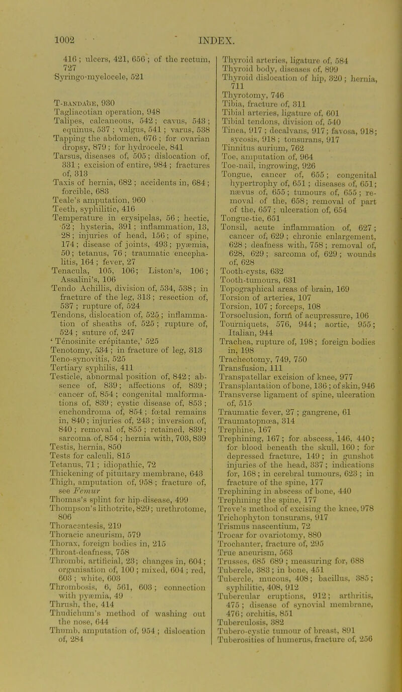 416 ; ulcers, 421, 650 ; of the rectum, 727 Sj'ringo-myelocele, 521 T-BANDAllE, 930 Tagliacotian operation, 948 Talipes, calcaneoxis, 542; cavuK, 548; etpiinus, 537 ; valgus, 541; varus, 538 Tapi^ing the abdomen, 676 ; for ovariaii dropsy, 879; for hydrocele, 841 Tarsus, diseases of, 505; dislocation of, 331; excision of entire, 984 ; fractiires of, 313 Taxis of hernia, 082 ; accidents in, 684; forcible, 683 Teale's amputation, 960 Teeth, syphilitic, 416 Temperature in erysipelas, 56 ; hectic, ■52 ; hysteria, 391; inflammation, 13, 28; injiu'ies of head, 156; of spine, 174; disease of joints, 493; pj'semia, 50; tetanus, 76 ; traumatic encepha- litis, 164; fever, 27 Tenacula, 105, 106; Liston's, 100; Assalini's, 100 Tendo Achillis, division of, 534, 538; in fracture of the leg, 313 ; resection of, 537 ; rupture of, 524 Tendons, dislocation of, 525 ; inflamma- tion of sheaths of, 525 ; rujDture of, 524 ; suture of, 247 ' Tenosinite crepitante,' 525 Tenotomy, 534 ; in fracture of leg, 313 Teno-synovitis, 525 Tertiary syphilis, 411 Testicle, abnormal position of, 842; ab- sence of, 839; affections of, 839; cancer of, 854 ; congenital malforma- tions of, 839; cj-stic disease of, 853 ; en chondroma of, 854 ; foetal remains in, 840 ; injuries of, 243 ; inversion of, 840 ; removal of, 855 ; retained, 839 ; sarcoma of, 854 ; hernia with, 703,839 Testis, hernia, 850 Tests for calculi, 815 Tetanus, 71; idiopathic, 72 Thickening of pitmtary membrane, 043 Thigh, amputation of, 958 ; jfracture of, see Femur Thomas's splint for hip-disease, 499 Thompson's lithotrite, 829; urethrotome, 806 Thoracentesis, 219 Thoracic aneurism, 579 Thorax, foreign bodies in, 215 Throat-deafness, 758 Thrombi, artificial, 23; changes in, 604; organisation of, 100 ; mixed, 604 ; red, 603 ; white, 003 Thrombosis, 6, 561, 603; connection with jjyffimia, 49 Thrush, the, 414 Thudichum's method of washing out the nose, 044 Thumb, amputation of, 954 ; dislocation of, 284 Thyroid arteries, ligatm-e of, 584 Thyroid body, diseases of, 899 Thp-oid dislocation of hip, 320 ; hernia, 711 Thyrotomy, 746 Tibia, fracture of, 311 Tiljinl arteries, ligatm-e of, 601 Tibial tendons, division of, 540 Tinea, 917 ; decalvans, 917; favosa, 918; sycosis, 918 ; tonsurans, 917 Tinnitus aurium, 762 Toe, amputation of, 964 Toe-nail, ingi-owing, 926 Tongue, cancer of, 655; congenital hypertrophy of, 651; diseases of, 051; nffivus of, 655; tumours of, 055; re- moval of the, 658; removal of part of the, 657; ulceration of, 654 Tongue-tie, 651 Tonsil, acute inflammation of, 627; cancer of, 629; chronic enlargement, 628 ; deafness with, 758 ; removal of, 628, 629; sarcoma of, 629; wounds of, 628 Tooth-cysts, 632 Tooth-tmnours, 631 Topographical areas of brain, 169 Torsion of arteries, 107 Torsion, 107 ; forceps, 108 Torsoclusion, forni of acupressure, 106 Toin-niquets, 576, 944; aortic, 955; Italian, 944 Trachea, rupture of, 198; foreign bodies in, 198 Tracheotomy, 749, 750 Transfusion, 111 Transpatellar excision of knee, 977 Tranajjlantation of bone, 136 ; of skin, 946 Transverse ligament of spine, ulceration of, 515 Traumatic fever, 27 ; gangrene, 61 Traumatopnoea, 314 Trephine, 167 Trephining, 167; for abscess, 146, 440; for blood beneath the skuU, 160 : for depressed fractiu-e, 149; in gunshot injuries of the head, 337 ; indications for, 168; in cerebral tumoius, 623 ; in fracture of the spine, 177 Trei^hinuig in abscess of bone, 440 Trephining the spine, 177 Treve's method of excising the knee, 978 Trichophyton tonsurans, 917 Trismus nascentium, 72 Trocar for ovariotomy, 880 Trochanter, fractm-e of, 295 True aneurism, 563 Trusses, 685 689 ; measuring for, 088 Tubercle, 383 ; in bone, 451 Tubercle, mucous, 408; bacillxis, 385; syphilitic, 408, 912 Tubercular eruptions, 912; arthritis, 475 ; disease of synovial membrane, 470; orchitis, 851 Tuberculosis, 382 Tubero-cystic tumour of breast, 891 Tuberosities of humerus, fracture of, 256