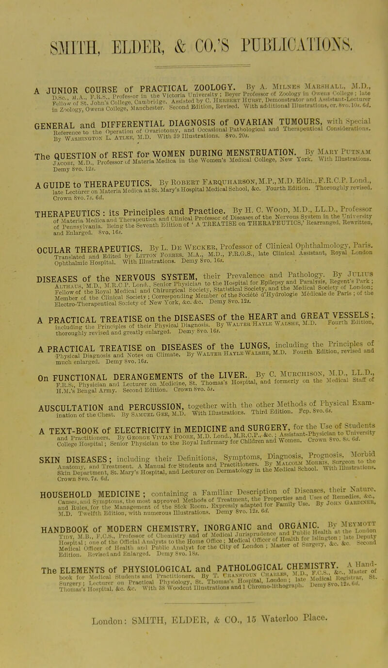 A JUNIOR COURSE of PRACTICAL ZOOLOGY. By A. Milnes Maesiiali ,M.D 1) s, U \ F K s lT(.fes-or i.i tl.e Victoria llnive.-8itv ; Beyer Professor oE Zoology in Ou-e>.3 .oaep ; lute in' ; cV i,\i,MvVnl PffP fiambriaee Assisted by C. Heiiuuut HmiST, Demonstrator and Assl^taut-Leciurer hr Zoologj' 6;!ens C^?ege%archest'^^ Second Kditinn. Revised. With additional Illustration,, cr. 8vo. 10,. Od. fiFNERAL and DIFFERENTIAL DIAGNOSIS of OVARIAN TUMOURS, with Special Ke^CTence to the Operation of Ovariotomy, and OccasionalPathologic.il and Thera,.euticHl Conswlc-rutions. BrWASHiNGTON L^^ With 39 Illustrations. 8vo. 20s. ThP QUESTION Of REST for WOMEN DURING MENSTRUATION. By Mary Putnam jlcom ll D. Professor^ i the Women's Medical College, Kew York. With lUustrafons. Demy 8vo. 12s. A PTTinv tr> THFRAPEUTICS. By Robeet FAHQUHAESON,M.P.,M.D.Edin.,F.R.C.P. Lond., ^ li^ tctarer ou Materiallcdica at St. Mary's Hospital Medical School, kc. Fourth Edition. Thoroughly revised. Crown 8vo. 7s. Gd. THERAPEUTICS : its Principles and Practice. By H. C. Wood, M.p. LL.D., Professor of VateWa Mpdicaand ^ and Clinical Professor of Diseases of the Nervous System m the ^ niveraty of pSvania Beinrtbe Edition of ' A TREATISE on THERAPEUTICS,' Rearrange,!, Re«-ntten, and Enlarged. 8vo. 16s. rkPTTT 4P TTTFRAPFUTICS ByL. Db Weckee, Professor of Clinical Ophthalmology, Paris. ^ Trlslaid Ecmed M.A., M.D., P.R.G.S., late Clinical Assistant, Royal London Ophthalmic Hospital. With Illustrations. Demy 8vo. 16s. T»TCT7AQF«; nf thp NERVOUS SYSTEM, their Prevalence and Pathology. By JrLiUS DISEASES Ot tne JN JiK V UU O O 10 l^m, ^ Paralysis, Regent's Park ; Electro-Therapeutical Society of New York, &c. &c. Demy 8vo. 12s. A PRACTICAL TREATISE on the DISEASES of the HEART and GREAT VESSELS ;. ^ ^h,Sg U.e piiStes of fheYr^^^^ By Walter H..YLE Walshe, M.D. Fourth Edtuon. thoroughly revised and greatly enlarged. Demy 8vo. 16s. much enlarged. Demy 8vo. 16s. H.M.'s Bengal Army. Second Edition. Crown 8vo. 5s. AUSCULTATION and PERCUSSION, together with t^^e othei^Iethods of Fh^^ Exam- ination of the chest. By SAMDF.L Gee, M.D. With Illustrations. Third Edition. Fcp.Svo.6s. A TEXT-BOOK of ELECTRICITY in MEDICINE and SURGERY^^^^^^^ Soflern^^tT-Sen^^^h^ - SKIN DISEASES; including their Definitions Symptoms, W Anatomy, and Treatment. A Manual for Students ^^-IPract t oners. BjS^^^^^^^ Skin Department, St. Mary's Hospital, and Lectiu-er on Dermatology in the Medical fecnooi. Crown 8vo. 7<. 6d. HOUSEHOLD MEDICINE; containing a Familiar Description o^^^ Causes and Sviuptnms, the most apiiroved Methods of Treatment, Properties and L se^ oi ue^^^^ and Riiles for the Management of the Sick Room. Expressly adapted for Family Use. Bj John Uabduneu, M.D. Twelfth. Edition, with numerous Illustrations. Demy 8vo. 12j. Grf. HANDBOOK of MODERN CHEMISTRY, INORGANIC and ORGANIC By M Tn.Y, M.13., l-.C.S., PrnfcKSOr of Chemistry and of .Medical J'>risP>;''!lenc'-V'''^^ Hospital •. one of the OfTloial Analysts to the Home Ollice - Medical <jm<=^>-.f ^ry'tc. &e sSond Medical Omcer of Health an<l Public Analyst for the City of London , Master ot . urgery, Edition. Revised and Enlarged. Demy8vo. IHs. The ELEMENTS of PHYSIOLOGICAL and PATHOLOGICAL CHEMIST^^^^ ^^^e^- ^^^l^;^r1:;^p^r^i '^;S^-St%.mn::^s ^oy^lU ^ X,-; - .at;- Medical Ke..n-a^^ St. Thonilii's Hospital, &o. &c. With 38 WoodSut Illustrations and 1 Chromo-Uthograi.h. Demy 8^ o. IZs.