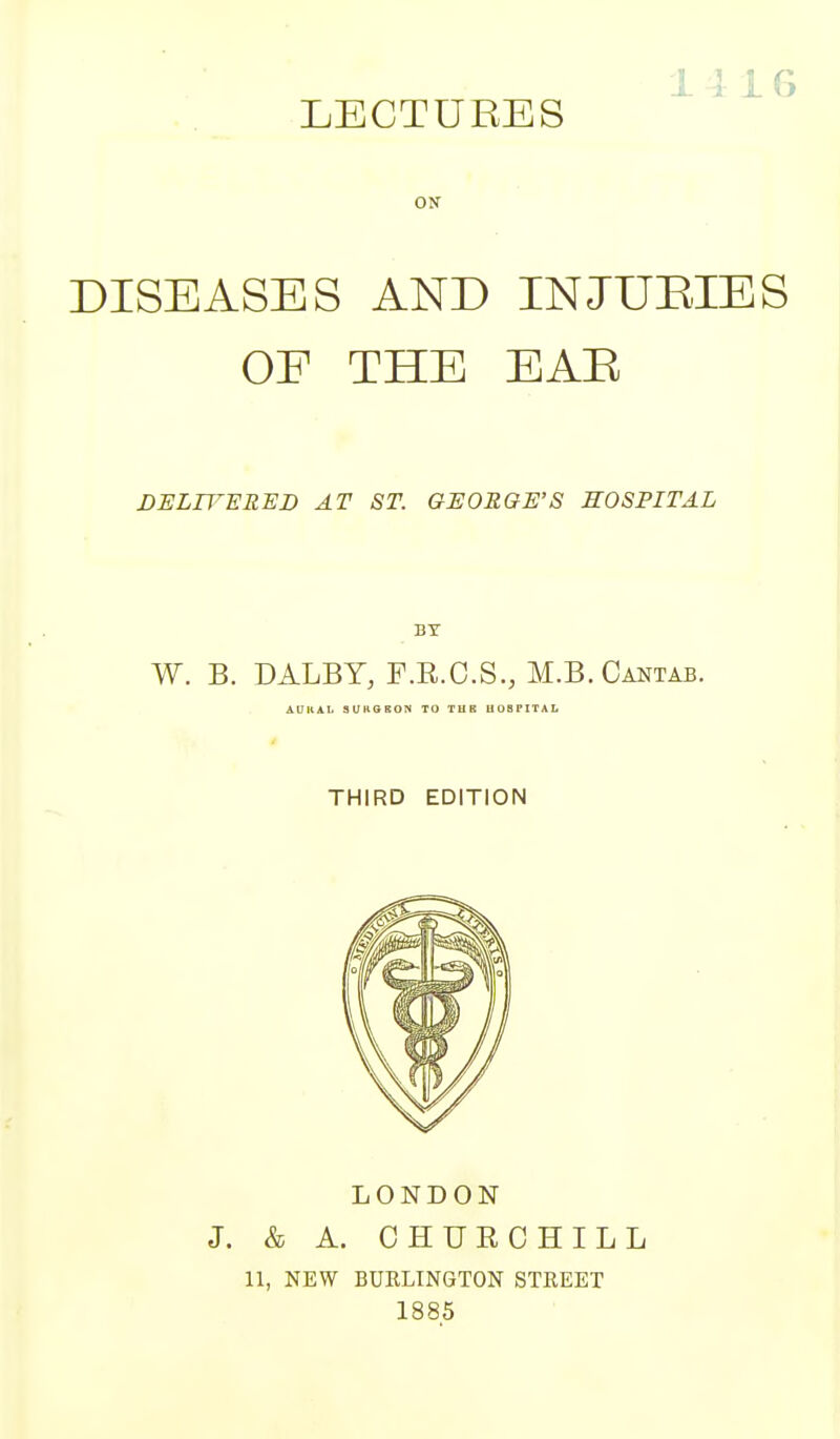 LECTURES ON DISEASES AND INJURIES OF THE EAB DELTVERHD AT ST. GEORGE'S HOSPITAL I BY W. B. DALBY, F.E.C.S., M.B.Cantab. AUKAl. SUROBON TO TUB UOBPITAL THIRD EDITION LONDON J. & A. CHURCHILL 11, NEW BURLINGTON STREET 1885