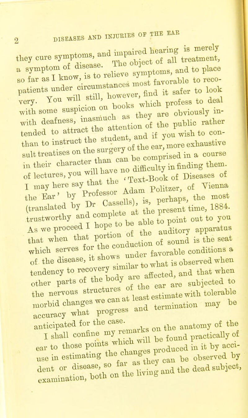 very. You will still, no . ^^^^^^ ^^^^ ^ittsome --P-''-^^^''^ are obviously iu- witli deafness, imsmucb as m y ^^^^^ tended to *^ud if yon wisli to con- tian to J'^tte ear more exWtive suit treatises ™ „„„prised in a course ■^'''''■■'''tmhTve no difflcnlty m finding ttem of lectures, yon wdl ha e no , ^.^^^^^^ I t^ YirCof s 01- Ada^ Polit-, of Vienna the Ear' by Messoi ^erbaps, tbe most (translated by Dr Cassels) ^J^^^i.'ti^e, 1884. trustwortby and ^^^V^f^'^l ,„i,t out to you As we proceed I bopo ^^aitory apparatus ^i^en souni is the seat wbicb serves tor '^e con (^,„,^Me conditions a „i tie disease, it ^l' jj^^wbat is observed when tendency to e„ov^, s - >'o^^_^^^^^ rne^sl—s^oftbe^^^^^^^^ ■::::^r::sr;o:rra termination may be anticipated for tbe anatomy of tie I sball confine -J tu be found practically of e,v to those P^^'^/'tltTes produced in it by acci- m estimatmg J/ te observed by ra—XnVling^natbedeadsubi^