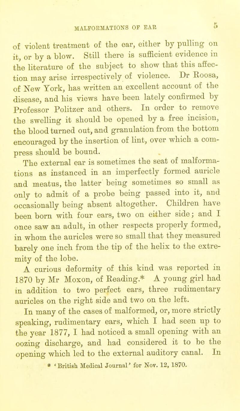 MALFORMATIONS OF EAR of violent treatment of the ear, either by pulling on it, or by a blow. Still there is sufficient evidence in the literatiu-e of the subject to show that this affec- tion may arise irrespectively of violence. Dr Eoosa, of New York, has written an excellent account of the disease, and his views have been lately confirmed by Professor Politzer and others. In order to remove the swelling it should be opened by a free incision, the blood turned out, and granulation from the bottom encouraged by the insertion of lint, over which a com- press should be bound. The external ear is sometimes the seat of malforma- tions as instanced in an imperfectly formed auricle and meatus, the latter being sometimes so small as only to admit of a probe being passed into it, and occasionally being absent altogether. Children have been born with four ears, two on either side; and I once saw an adult, in other respects properly formed, in whom the auricles were so small that they measured barely one inch from the tip of the helix to the extre- mity of the lobe. A curious deformity of this kind was reported in 1870 by Mr Moxon, of Reading.* A young girl had in addition to two perfect ears, three rudimentary auricles on the right side and two on the left. In many of the cases of malformed, or, more strictly speaking, rudimentary ears, which I had seen up to the year 1877, I had noticed a small opening with an oozing discharge, and had considered it to be the opening which led to the external auditory canal. In * 'British Medical Journal' for Nov. 12, 1870.