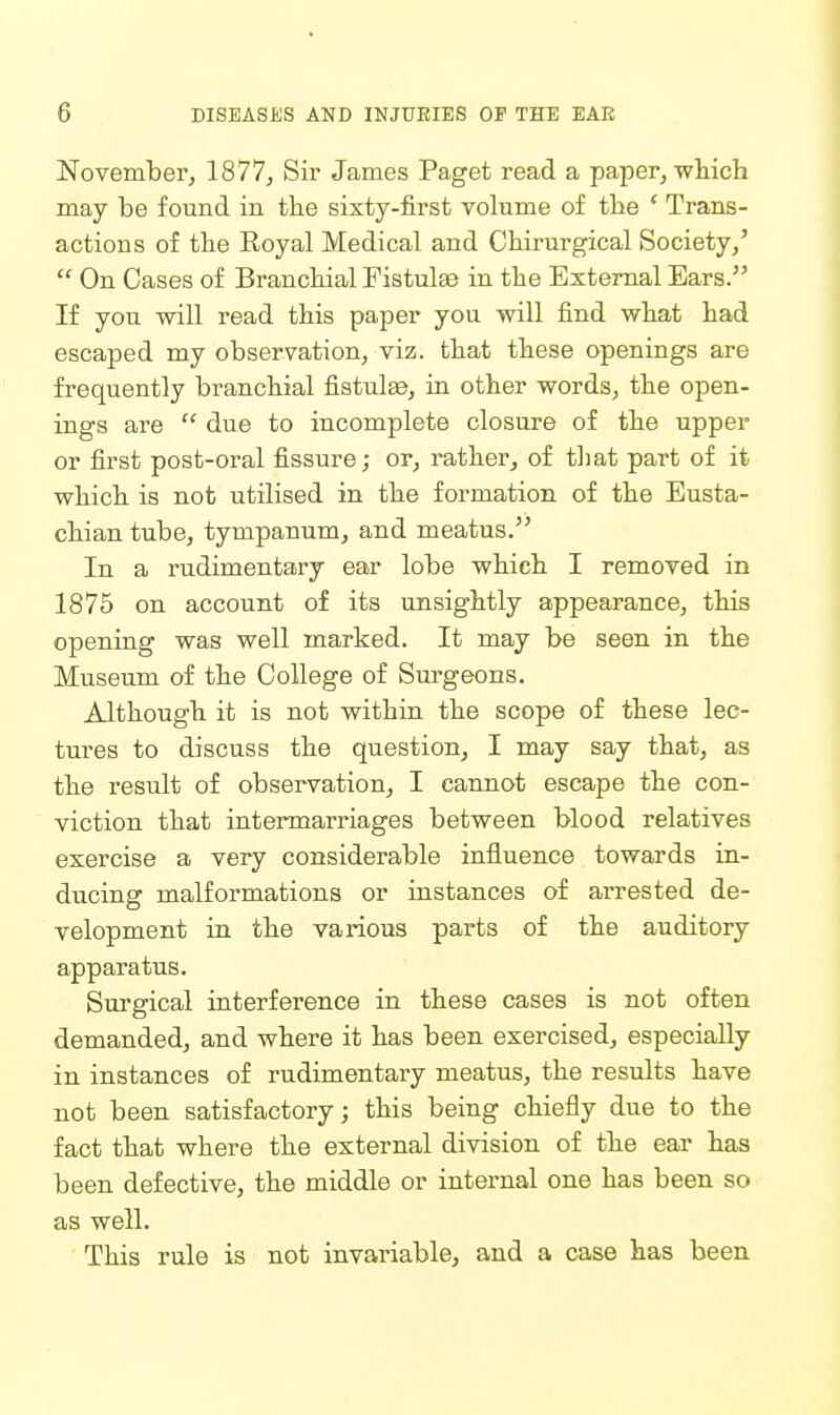 November, 1877, Sir James Paget read a paper, which may be found in the sixty-first volume of the ' Trans- actions of the Royal Medical and Chirurgical Society/  On Cases of Branchial Fistulse in the External Ears. If you -will read this paper you will find what had escaped my observation, viz. that these openings are frequently branchial fistulas, in other words, the open- ings are  due to incomplete closure of the upper or first post-oral fissure; or, rather^ of that part of it which is not utilised in the formation of the Eusta- chian tube, tympanum, and meatus. In a rudimentary ear lobe which I removed in 1875 on account of its unsightly appearance, this opening was well marked. It may be seen in the Museum of the College of Surgeons. Although it is not within the scope of these lec- tures to discuss the question, I may say that, as the result of observation, I cannot escape the con- viction that intermarriages between blood relatives exercise a very considerable influence towards in- ducing malformations or instances of arrested de- velopment in the various parts of the auditory apparatus. Surgical interference in these cases is not often demanded, and where it has been exercised, especially in instances of rudimentary meatus, the results have not been satisfactory; this being chiefly due to the fact that where the external division of the ear has been defective, the middle or internal one has been so as well. This rule is not invariable, and a case has been