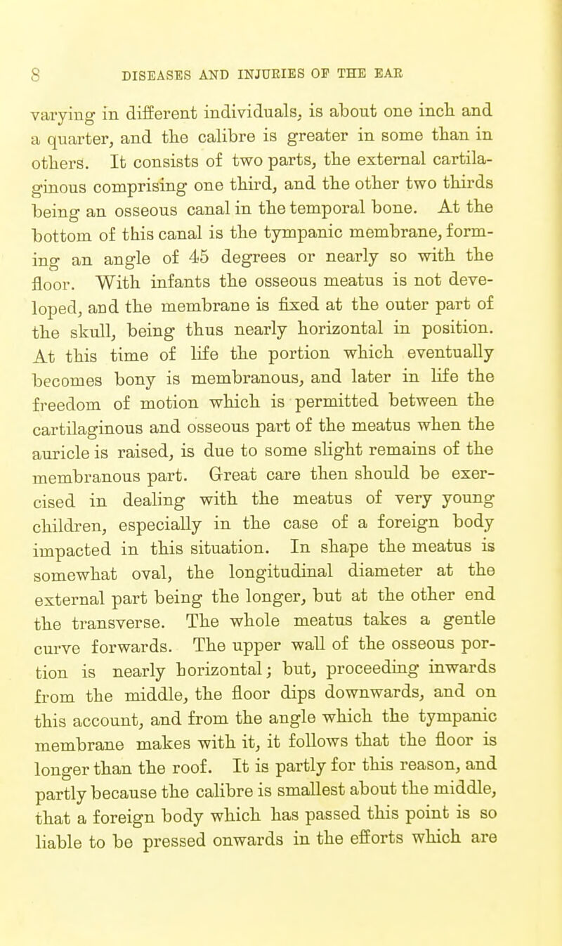 varying in diiierent individuals, is about one incli and a quarter, and the calibre is greater in some than in others. It consists of two parts, the external cartila- ginous comprising one third, and the other two thirds being an osseous canal in the temporal bone. At the bottom of this canal is the tympanic membrane, form- ing an angle of 45 degrees or nearly so with the floor. With infants the osseous meatus is not deve- loped, and the membrane is fixed at the outer part of the skull, being thus nearly horizontal in position. At this time of life the portion which eventually becomes bony is membranous, and later in Hfe the freedom of motion which is permitted between the cartilaginous and osseous part of the meatus when the auricle is raised, is due to some slight remains of the membranous part. Great care then should be exer- cised in dealing with the meatus of very young children, especially in the case of a foreign body impacted in this situation. In shape the meatus is somewhat oval, the longitudinal diameter at the external part being the longer, but at the other end the transverse. The whole meatus takes a gentle curve forwards. The upper wall of the osseous por- tion is nearly horizontal; but, proceeding inwards from the middle, the floor dips downwards, and on this account, and from the angle which the tympanic membrane makes with it, it follows that the floor is longer than the roof. It is partly for this reason, and partly because the calibre is smallest about the middle, that a foreign body which has passed this point is so liable to be pressed onwards in the efiorts which are