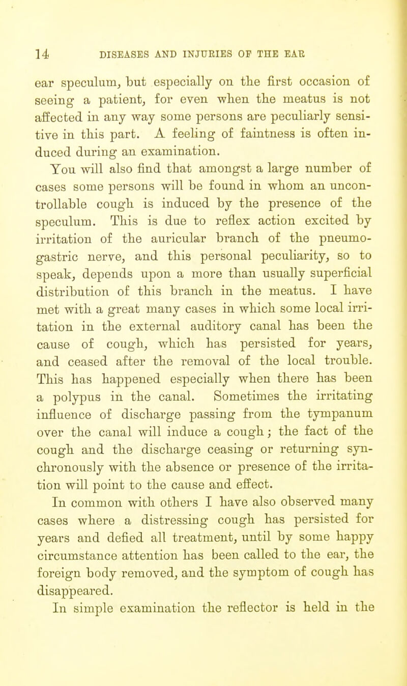 ear speculum, but especially on the first occasion of seeing a patient, for even wlien the meatus is not aifected in any way some persons are peculiarly sensi- tive in this part. A feeling of faintness is often in- duced during an examination. You will also find that amongst a large number of cases some persons will be found in whom an imcon- troUable cough is induced by the presence of the speculum. This is due to reflex action excited by irritation of the auricular branch of the pneumo- gastric nerve, and this personal peculiarity, so to speak, depends upon a more than usually superficial distribution of this branch in the meatus. I have met with a great many cases in which some local irri- tation in the external auditory canal has been the cause of cough, which has persisted for years, and ceased after the removal of the local trouble. This has happened especially when there has been a polypus in the canal. Sometimes the irritating influence of discharge passing from the tympanum over the canal will induce a cough; the fact of the cough and the discharge ceasing or returning syn- chronously with the absence or presence of the irrita- tion will point to the cause and elfect. In common with others I have also observed many cases where a distressing cough has persisted for years and defied all treatment, until by some happy circumstance attention has been called to the ear, the foreign body removed, and the symptom of cough has disappeared. In simple examination the reflector is held in the