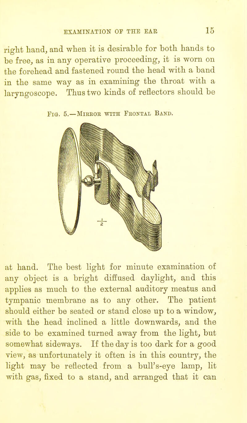 riglit band, and wlien it is desirable for botb bands to be free, as in any operative proceeding, it is worn on tbe forebead and fastened round tbe bead witb a band in tbe same way as in examining tbe tbroat witb a laryngoscope. Tbus two kinds of reflectors sbould be Fig. 5.—Mibeoe with Frontal Band. at band. Tbe best ligbt for minute examination of any object is a brigbt diffused daylight, and tbis applies as mucb to tbe external auditory meatus and tympanic membrane as to any otber. Tbe patient sbould eitber be seated or stand close up to a window, witb tbe bead inclined a little downwards, and tbe side to be examined turned away from tbe ligbt, but somewbat sideways. If tbe day is too dark for a good view, as unfortunately it often is in tbis country, tbe ligbt may be reflected from a bull's-eye lamp, lit witb gas, fixed to a stand, and arranged tbat it can