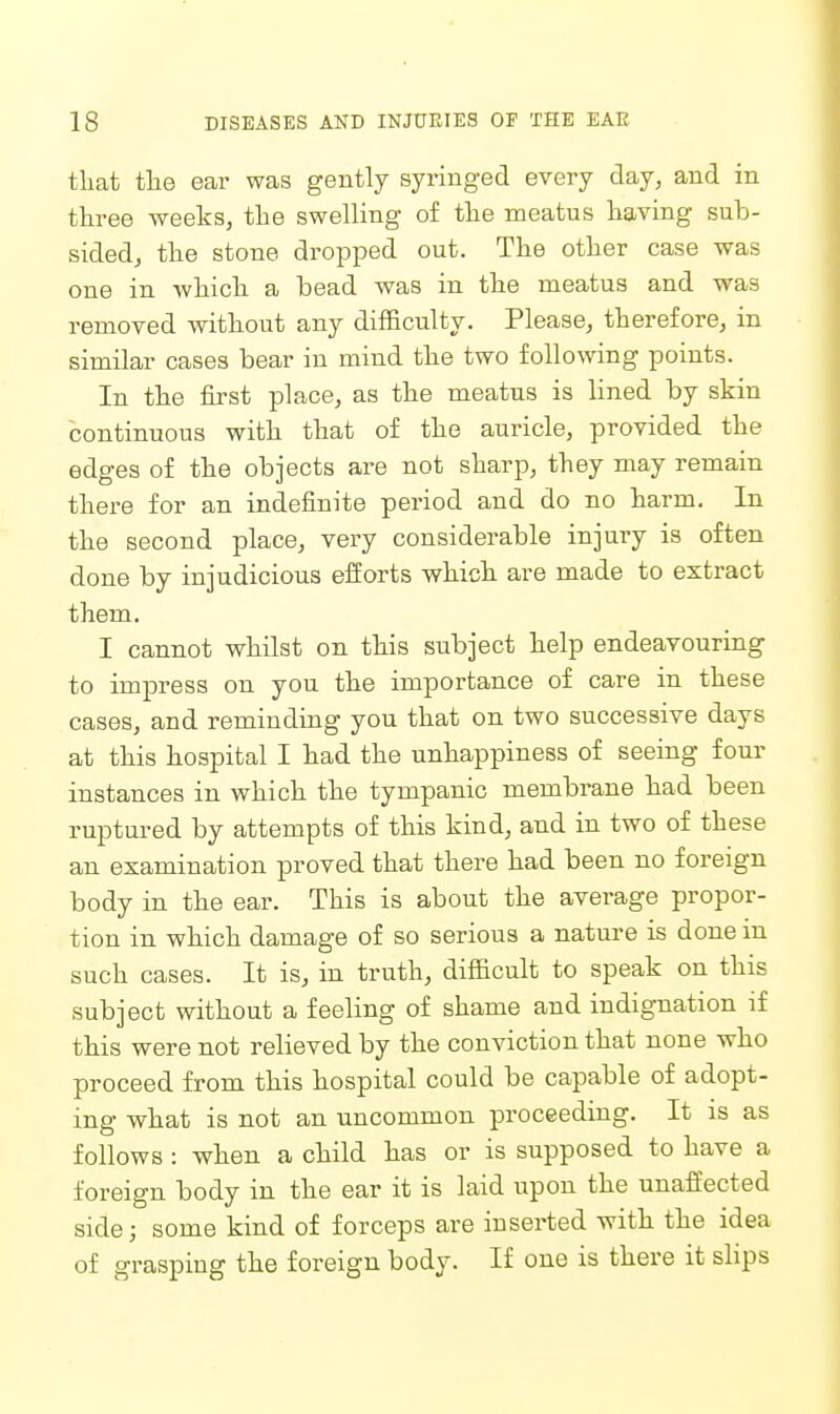 that tlie ear was gently syriuged every day, and in three weeks, the swelling of the meatus having sub- sided, the stone dropjDed out. The other case was one in which a bead was in the meatus and was removed without any difficulty. Please, therefore, in similar cases bear in mind the two following points. In the first place, as the meatus is lined by skin continuous with that of the auricle, provided the edges of the objects are not sharp, they may remain there for an indefinite period and do no harm. In the second place, very considerable injury is often done by injudicious efforts which, are made to extract them. I cannot whilst on this subject help endeavouring to impress on you the importance of care in these cases, and reminding you that on two successive days at this hospital I had the unhappiness of seeing four instances in which the tympanic membrane had been ruptured by attempts of this kind, and in two of these an examination proved that there had been no foreign body in the ear. This is about the average propor- tion in which damage of so serious a nature is done in such cases. It is, in truth, difficult to speak on this subject without a feeling of shame and indignation if this were not relieved by the conviction that none who proceed from this hospital could be capable of adopt- ing what is not an uncommon proceeding. It is as follows : when a child has or is supposed to have a foreign body in the ear it is laid upon the unaffected side; some kind of forceps are inserted with the idea of grasping the foreign body. If one is there it slips