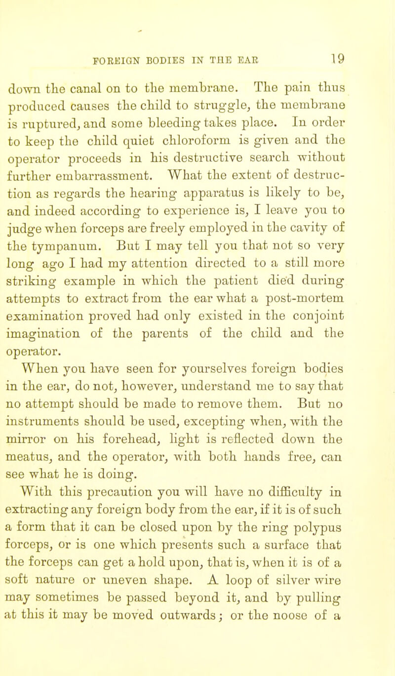 down tlie canal on to the membrane. The pain thus produced causes the child to struggle, the membrane is ruptured, and some bleeding takes place. In order to keep the child quiet chloroform is given and the operator proceeds in his destructive search without further embarrassment. What the extent of destruc- tion as regards the hearing apparatus is likely to be, and indeed according to experience is, I leave you to judge when forceps are freely employed in the cavity of the tympanum. But I may tell you that not so very long ago I had my attention directed to a still more striking example in which the patient died dm-ing attempts to extract from the ear what a post-mortem examination proved had only existed in the conjoint imagination of the parents of the child and the operator. When you have seen for yourselves foreign bodies in the ear, do not, however, understand me to say that no attempt should be made to remove them. But no instruments should be used, excepting when, with the mirror on his forehead, light is reflected down the meatus, and the operator, with both hands free, can see what he is doing. With this precaution yon will have no difficulty in extracting any foreign body from the ear, if it is of such a form that it can be closed upon by the ring polypus forceps, or is one which presents such a surface that the forceps can get a hold upon, that is, when it is of a soft nature or uneven shape. A loop of silver wire may sometimes be passed beyond it, and by pulling at this it may be moved outwards; or the noose of a