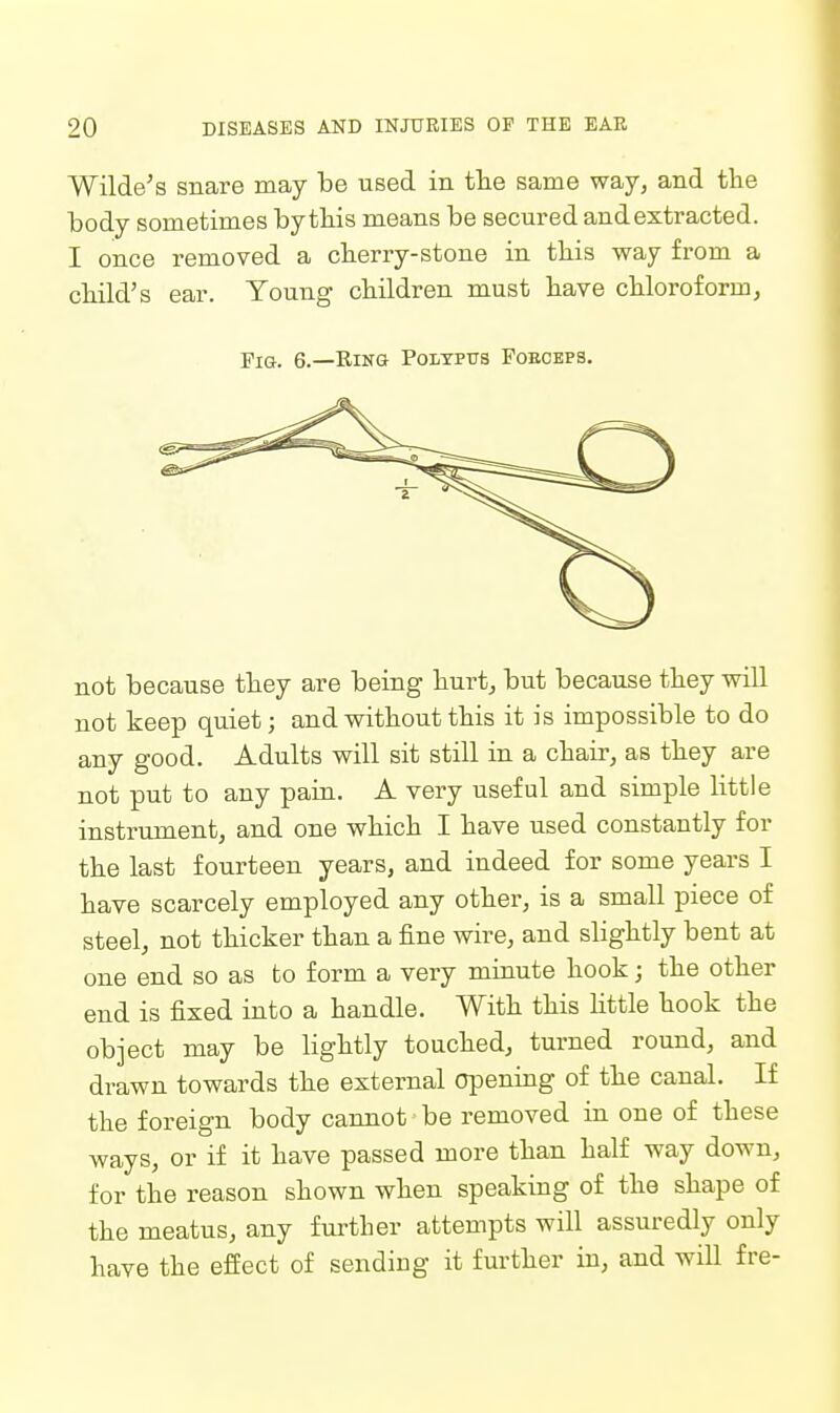 Wilde's snare may be used in tlie same way, and the body sometimes by this means be secured and extracted. I once removed a cberry-stone in tliis way from a cbild's ear. Young cbildren must liave chloroform, Pig. 6.—Ring Polypus Poeceps. not because they are being hurt, but because they will not keep quiet; and without this it is impossible to do any good. Adults will sit still in a chair, as they are not put to any pain. A very useful and simple little instrument, and one which I have used constantly for the last fourteen years, and indeed for some years I have scarcely employed any other, is a small piece of steel, not thicker than a fine wire, and slightly bent at one end so as to form a very minute hook; the other end is fixed into a handle. With this Httle hook the object may be lightly touched, turned round, and drawn towards the external opening of the canal. If the foreign body cannot be removed in one of these ways, or if it have passed more than half way down, for the reason shown when speaking of the shape of the meatus, any further attempts will assuredly only have the effect of sendiug it further in, and will fre-