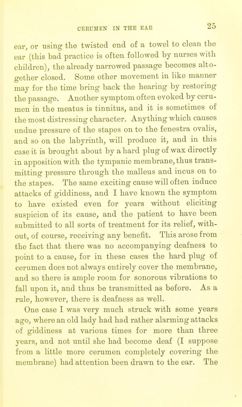 ear^ or using the twisted end of a towel to clean the ear (this bad practice is often followed by nurses with children), the already narrowed passage becomes alto- gether closed. Some other movement in like manner may for the time bring back the hearing by restoring the passage. Another symptom often evoked by ceru- men in the meatus is tinnitus, and it is sometimes of the most distressing character. Anything which causes undue pressure of the stapes on to the fenestra ovalis, and so on the labyrinth, will produce it, and in this case it is brought about by a hard plug of wax directly in apposition with the tympanic membrane, thus trans- mitting pressure through the malleus and incus on to the stapes. The same exciting cause will often induce attacks of giddiness, and I have known the symptom to have existed even for years without eliciting suspicion, of its cause, and the patient to have been submitted to all sorts of treatment for its relief, with- out, of course, receiving any benefit. This arose from the fact that there was no accompanying deafness to point to a cause, for in these cases the hard plug of cerumen does not always entirely cover the membrane, and so there is ample room for sonorous vibrations to fall upon it, and thus be transmitted as before. As a rule, however, there is deafness as well. One case I was very much struck with some years ago, where an old lady had ha,d rather alarming attacks of giddiness at various times for more than three years, and not until she had become deaf (I suppose from a little more cerumen completely covering the membrane) had attention been drawn to the ear. The