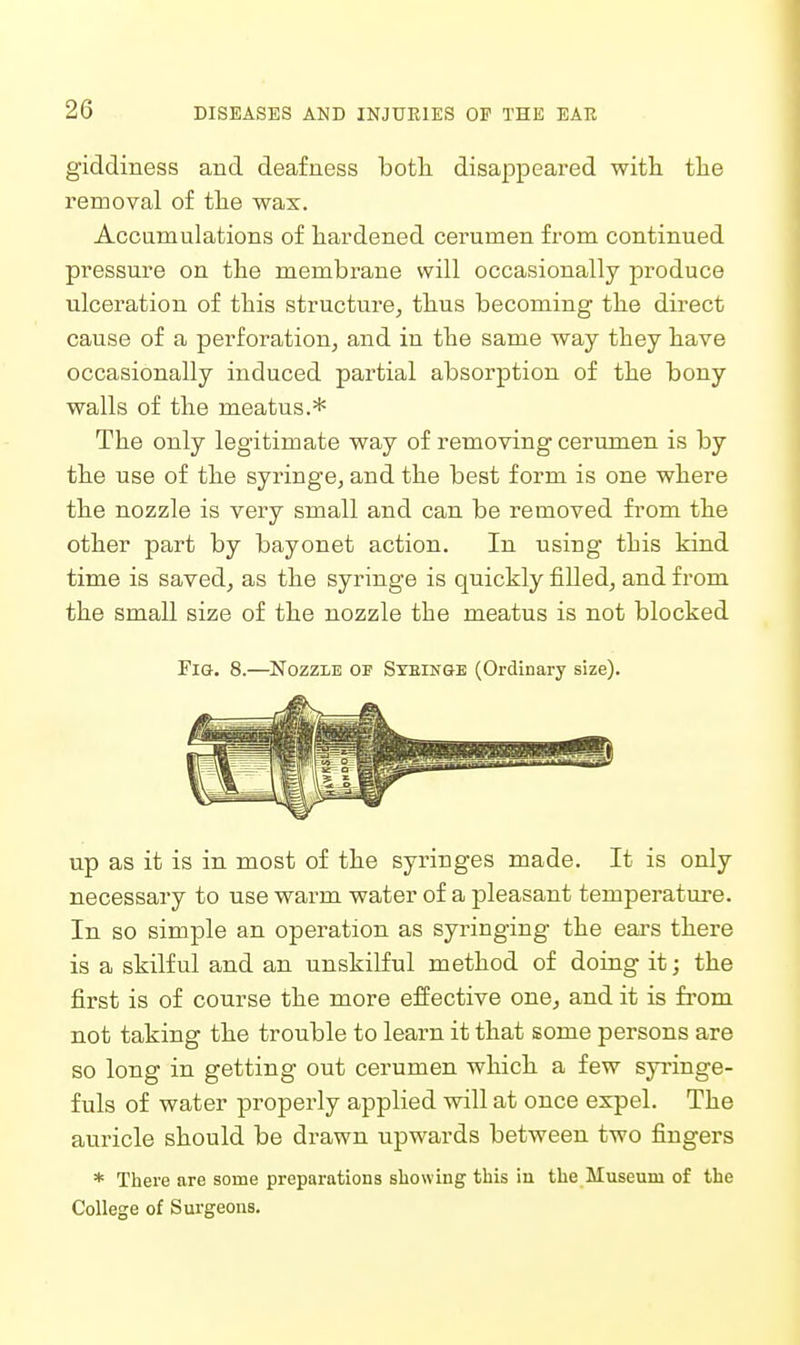 giddiness and deafness botli disappeared with, tlie removal of tlie wax. Acoamulations of hardened cerumen from continued pressure on the membrane will occasionally produce ulceration of this structure, thus becoming the direct cause of a perforation^ and in the same way they have occasionally induced partial absorption of the bony walls of the meatus.* The only legitimate way of removing cerumen is by the use of the syringe, and the best form is one where the nozzle is very small and can be removed from the other part by bayonet action. In using this kind time is saved, as the syringe is quickly filled, and from the small size of the nozzle the meatus is not blocked Fie. 8.—Nozzle oi? Stein&e (Ordinary size). up as it is in most of the syringes made. It is only necessary to use warm water of a pleasant temperature. In so simple an operation as syringing the ears there is a skilful and an unskilful method of doing it; the first is of course the more eiiective one, and it is from not taking the trouble to learn it that some persons are so long in getting out cerumen which, a few syi'inge- fuls of water properly applied will at once expel. The auricle should be drawn upwards between two fingers * There are some preparations showing this in the Museum of the College of Surgeons.