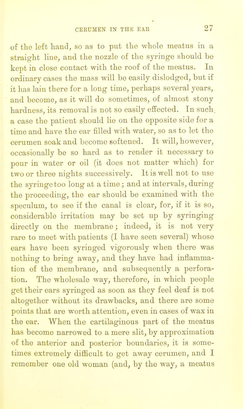 of tlie left Hand, so as to piit the whole meatus in a straight line, and the nozzle of the syringe should be kept in close contact with the roof of the meatus. In ordinary cases the mass will be easily dislodged, but if it has lain there for a long time, perhaps several years, and become, as it will do sometimes, of almost stony hardness, its removal is not so easily effected. In such, a case the patient should lie on the opposite side for a time and have the ear filled with water, so as to let the cerumen soak and become softened. It will, however, occasionally be so hard as to render it necessary to pour in water or oil (it does not matter which) for two or three nights successively. It is well not to use the syringe too long at a time; and at intervals, during the proceeding, the ear should be examined with the speculum, to see if the canal is clear, for, if it is so, considerable irritation may be set up by syringing directly on the membrane; indeed, it is not very rare to meet with patients (I have seen several) whose ears have been syringed vigorously when there was nothing to bring away, and they have had inflamma- tion of the membrane, and subsequently a perfora- tion. The wholesale way, therefore, in which people get their ears syringed as soon as they feel deaf is not altogether without its drawbacks, and there are some points that are worth attention, even in cases of wax in the ear. When the cartilaginous part of the meatus has become narrowed to a mere slit, by approximation of the anterior and posterior boundaries, it is some- times extremely diflficult to get away cerumen, and I remember one old woman (and, by the way, a meatus