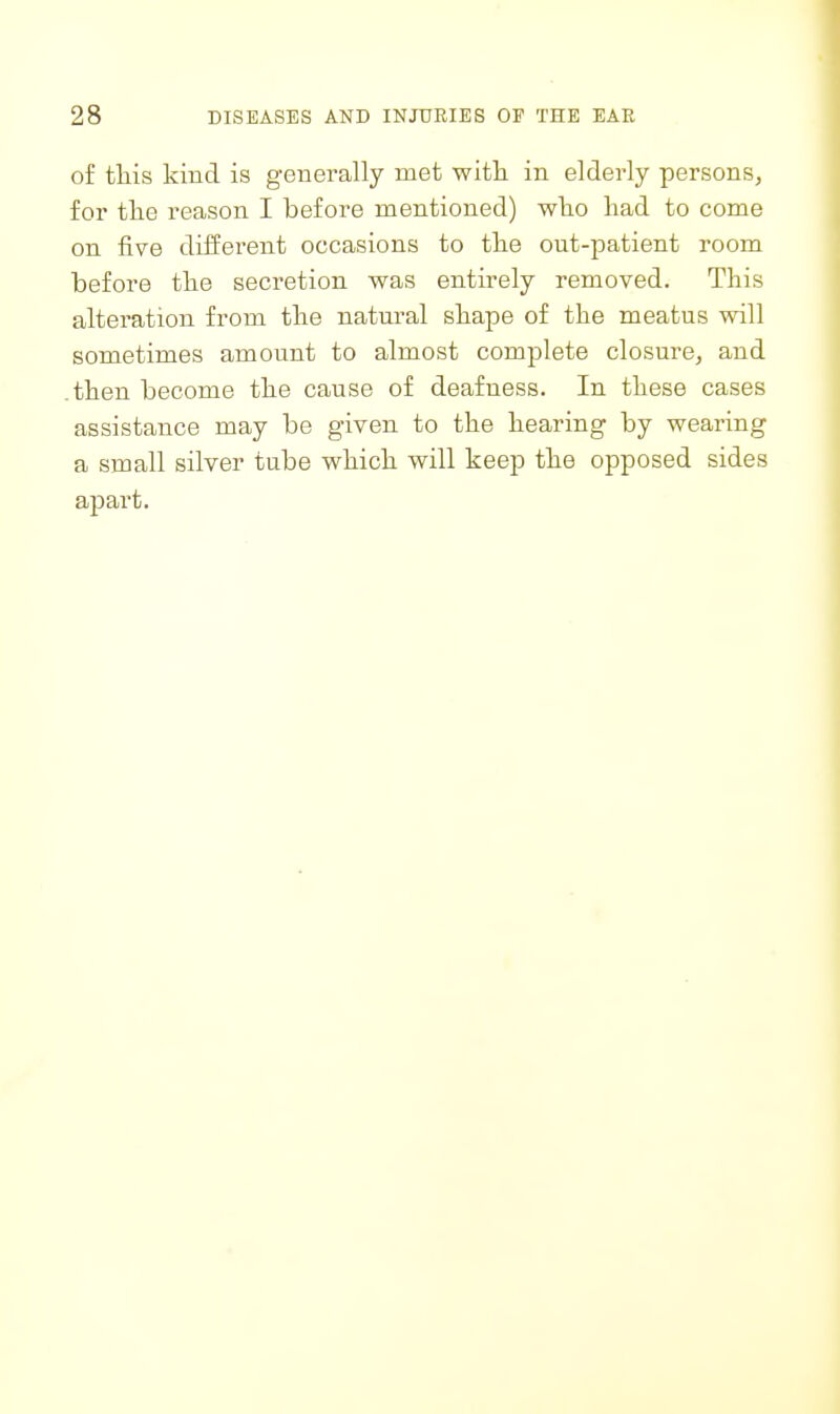 of tliis kind is generally met witli in elderly persons, for the reason I before mentioned) wlio had to come on five different occasions to the out-patient room before the secretion was entirely removed. This alteration from the natural shape of the meatus will sometimes amount to almost complete closure, and .then become the cause of deafness. In these cases assistance may be given to the hearing by wearing a small silver tube which will keep the opposed sides apart.