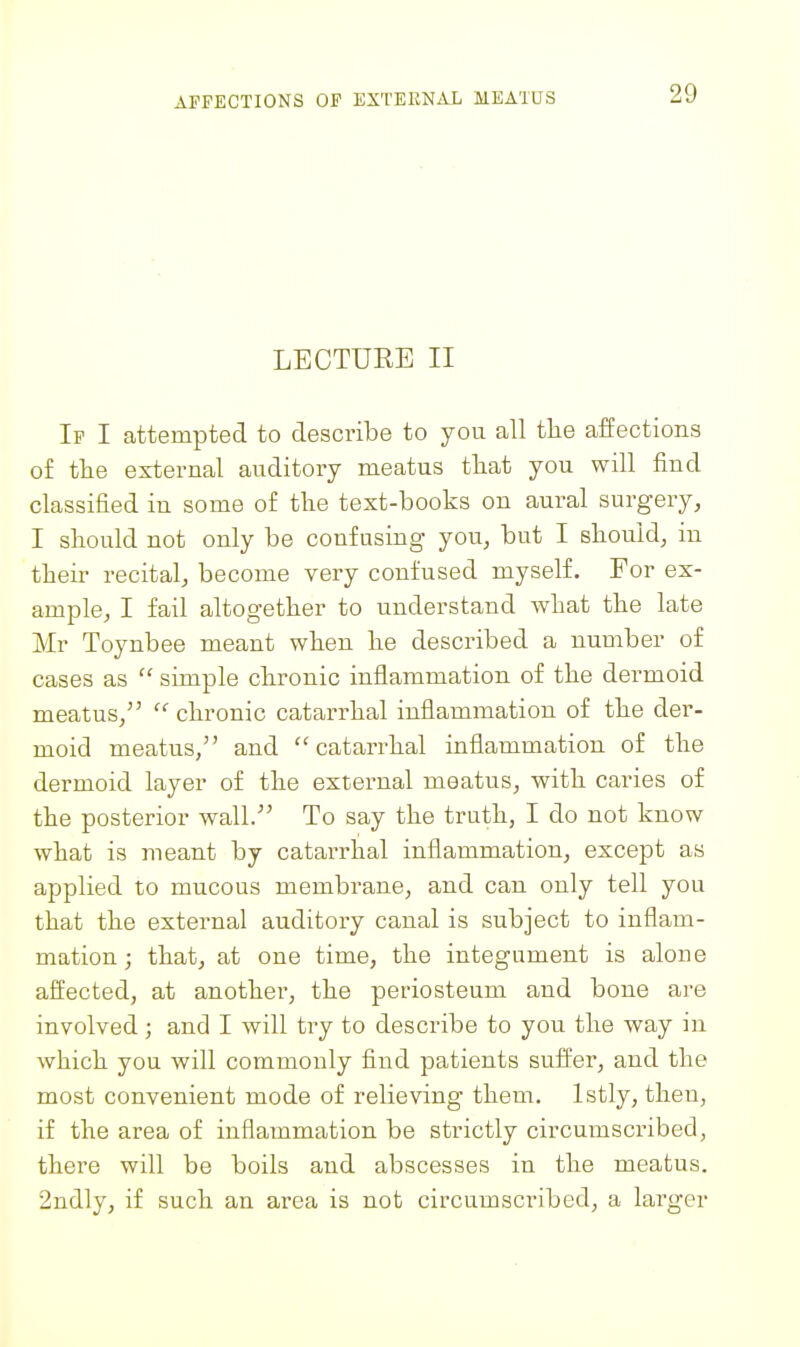 AFFECTIONS OF EXTERNAL MEATUS LECTURE II If I attempted to describe to you all the affections o£ tte external auditory meatus tliat you will find classified in some of the text-books on aural surgery, I should not only be confusing you, but I should, in their recital, become very confused myself. For ex- ample, I fail altogether to understand what the late Mr Toynbee meant when he described a number of cases as  simple chronic inflammation of the dermoid meatus,''  chronic catarrhal inflammation of the der- moid meatus, and catarrhal inflammation of the dermoid layer of the external meatus, with caries of the posterior wall. To say the truth, I do not know what is meant by catarrhal inflammation, except as applied to mucous membrane, and can only tell you that the external auditory canal is subject to inflam- mation; that, at one time, the integument is alone affected, at another, the periosteum and bone are involved; and I will try to describe to you the way in which you will commonly find patients suffer, and the most convenient mode of relieving them. Istly, then, if the area of inflammation be strictly circumscribed, there will be boils and abscesses in the meatus. 2ndly, if such an area is not circumscribed, a larger