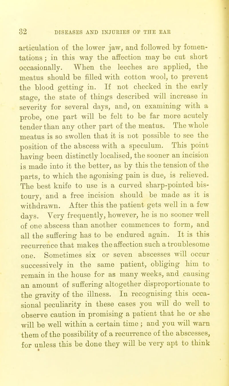 articulation of tlie lower jaw, and followed by fomen- tations ; in this way the aifection may be cut short occasionally. When the leeches are applied, the meatus should be filled with cotton wool, to prevent the blood getting in. If not checked in the early stage, the state of things described will increase in severity for several days, and, on examining with a probe, one part will be felt to be far more acutely tender than any other part of the meatus. The whole meatus is so swollen that it is not possible to see the position of the abscess with a speculum. This point having been distinctly localised, the sooner an incision is made into it the better, as by this the tension of the parts, to which the agonising pain is due, is reUeved. The best knife to use is a curved sharp-pointed bis- toury, and a free incision should be made as it is withdrawn. After this the patient gets well in a few days. Very frequently, however, he is no sooner well of one abscess than another commences to form, and all the suffering has to be endured again. It is this recurrence that makes the affection such a troublesome one. Sometimes six or seven abscesses will occur successively in the same patient, obliging him to remain in the house for as many weeks, and causing an amount of suffering altogether disproportionate to the gravity of the illness. In recognising this occa- sional peculiarity in these cases you will do well to observe caution in promising a patient that he or she will be well within a certain time ; and you will warn them of the possibility of a recurrence of the abscesses, for unless this be done they will be very apt to think