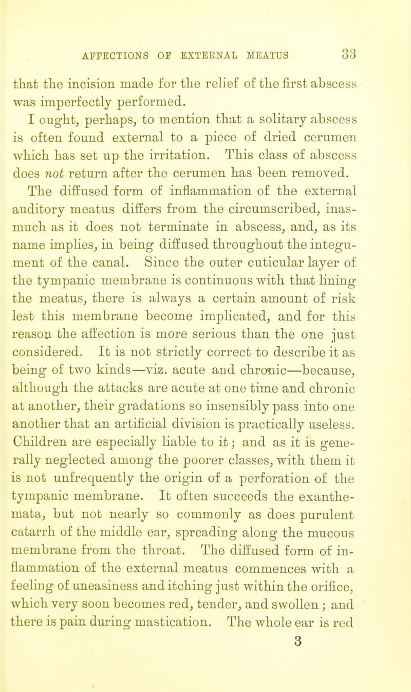 that tlie incision made for tlie relief of the first abscess was imperfectly performed. I ought, perhaps, to mention that a solitary abscess is often found external to a piece of dried cerumen which has set up the irritation. This class of abscess does not return after the cerumen has been removed. The diiiused form of inflammation of the external auditory meatus differs from the circumscribed, inas- much as it does not terminate in abscess, and, as its name implies, in being diffused throughout the integu- ment of the canal. Since the outer cuticular layer of the tympanic membrane is continuous with that lining the meatus, there is always a certain amount of risk lest this membrane become implicated, and for this reason the affection is more serious than the one just considered. It is not strictly correct to describe it as being of two kinds—viz. acute and chronic—because, although the attacks are acute at one time and chronic at another, their gradations so insensibly pass into one another that an artificial division is practically useless. Children are especially liable to it; and as it is gene- rally neglected among the poorer classes, with them it is not unfrequently the origin of a perforation of the tympanic membrane. It often succeeds the exanthe- mata, but not nearly so commonly as does purulent catarrh of the middle ear, spreading along the mucous membrane from the throat. The diffused form of in- flammation of the external meatus commences with a feeling of uneasiness and itching just within the orifice, which very soon becomes red, tender, and swollen; and there is pain during mastication. The whole ear is red 3