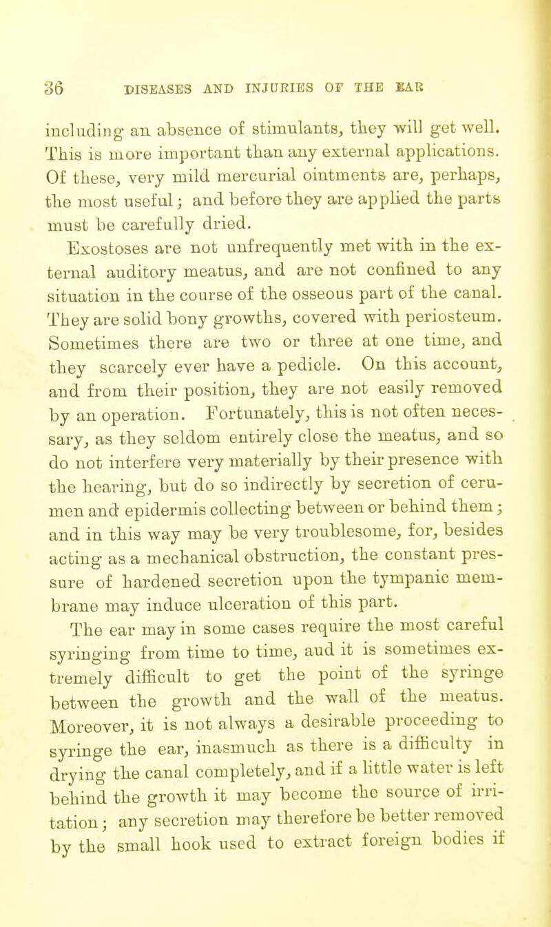 including an absence of stimulants, they will get well. This is more important than any external applications. Of these, very mild mercurial ointments are, perhaps, the most useful; and before they a,re appUed the parts must be carefully dried. Exostoses are not unfrequently met with in the ex- ternal auditory meatus, and are not confined to any situation in the course of the osseous part of the canal. They are solid bony growths, covered with periosteum. Sometimes there are two or three at one time, and they scarcely ever have a pedicle. On this account, and from their position, they are not easily removed by an operation. Fortunately, this is not often neces- sary, as they seldom entirely close the meatus, and so do not interfere very materially by their presence with the hearing, but do so indirectly by secretion of ceru- men and epidermis collecting between or behind them; and in this way may be very troublesome, for, besides acting as a mechanical obstruction, the constant pres- sure of hardened secretion upon the tympanic mem- brane may induce ulceration of this part. The ear may in some cases require the most careful syringing from time to time, aud it is sometimes ex- tremely difficult to get the point of the syringe between the growth and the wall of the meatus. Moreover, it is not always a desirable proceeding to syringe the ear, inasmuch as there is a difficulty in drying the canal completely, and if a httle water is left behind the growth it may become the source of ii'ri- tation; any secretion may therefore be better removed by the small hook used to extract foreign bodies if