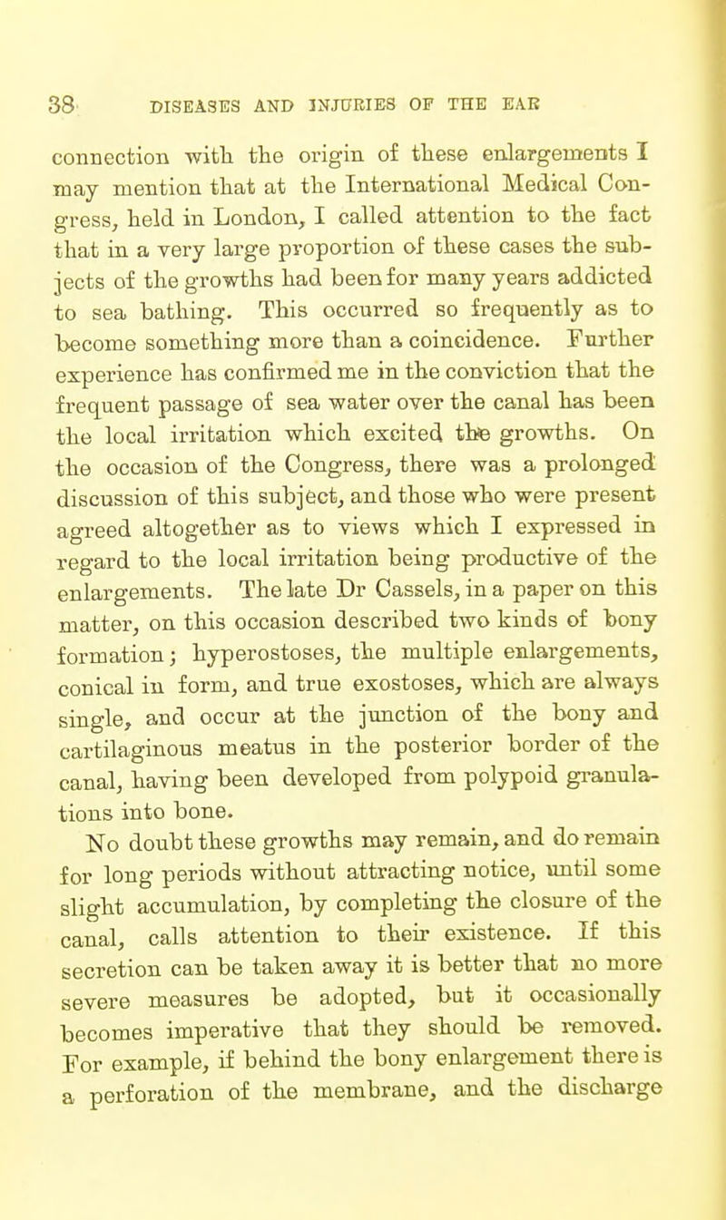 connection with the origin of these enlargements I may mention that at the International Medical Con- gress, held in London, I called attention to the fact that in a very large proportion of these cases the sub- jects of the growths had been for many years addicted to sea bathing. This occurred so frequently as to become something more than a coincidence. Further experience has confirmed me in the conviction that the frequent passage of sea water over the canal has been the local irritation which excited thfe growths. On the occasion of the Congress, there was a prolonged discussion of this subject, and those who were present agreed altogether as to views which I expressed in regard to the local irritation being productive of the enlargements. The late Dr Cassels, in a paper on this matter, on this occasion described two kinds of bony formation; hyperostoses, the multiple enlargements, conical in form, and true exostoses, which are always single, and occur at the junction of the bony and cartilaginous meatus in the posterior border of the canal, having been developed from polypoid gi-anula- tions into bone. No doubt these growths may remain, and do remain for long periods without attracting notice, until some slight accumulation, by completing the closure of the canal, calls attention to their existence. If this secretion can be taken away it is better that no more severe measures be adopted, but it occasionally becomes imperative that they should be removed. For example, if behind the bony enlargement there is a perforation of the membrane, and the discharge