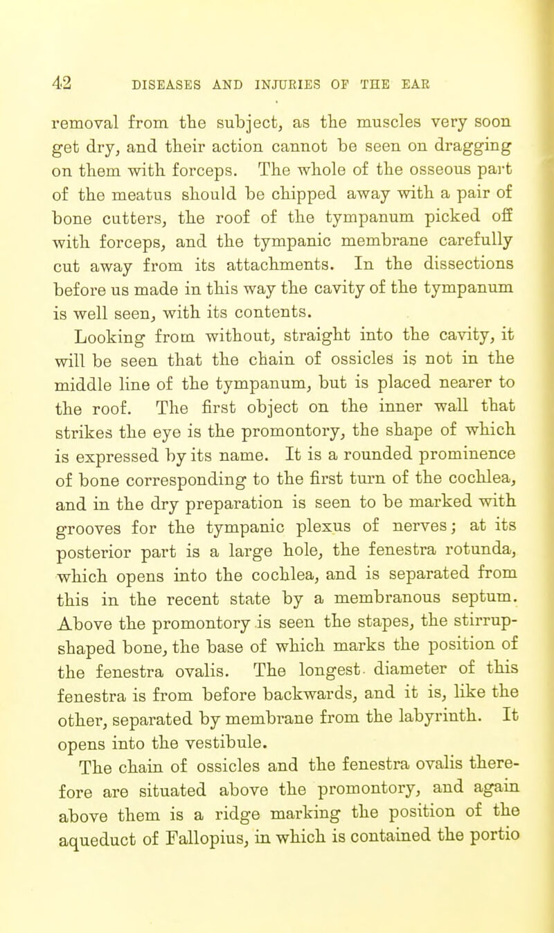 I'emoval from the subjectj as tlie imiscles very soon get dry, and their action cannot be seen on dragging on tliem with forceps. The whole of the osseous part of the meatus should be chipped away with a pair of bone cutters, the roof of the tympanum picked oif with forceps, and the tympanic membrane carefully cut away from its attachments. In the dissections before us made in this way the cavity of the tympanum is well seen, with its contents. Looking from without, straight into the cavity, it will be seen that the chain of ossicles is not in the middle line of the tympanum, but is placed nearer to the roof. The first object on the inner wall that strikes the eye is the promontory, the shape of which is expressed by its name. It is a rounded prominence of bone corresponding to the first turn of the cochlea, and in the dry preparation is seen to be marked with grooves for the tympanic plexus of nerves; at its posterior part is a large hole, the fenestra rotunda, which opens into the cochlea, and is separated from this in the recent state by a membranous septum. Above the promontory is seen the stapes, the stirrup- shaped bone, the base of which marks the position of the fenestra ovalis. The longest, diameter of this fenestra is from before backwards, and it is, like the other, separated by membrane from the labyrinth. It opens into the vestibule. The chain of ossicles and the fenestra ovalis there- fore are situated above the promontory, and again above them is a ridge marking the position of the aqueduct of Fallopius, in which is contained the portio