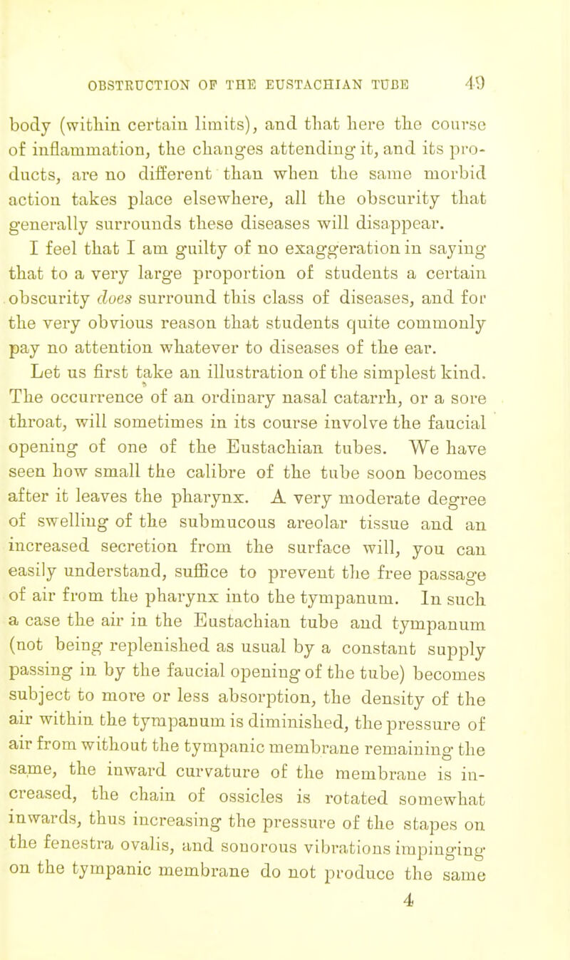 body (within certain limits), and that here the course of inflammation, the changes attending it, and its pro- ducts, are no different than when the same morbid action takes place elsewhere, all the obscurity that generally surrounds these diseases will disappear. I feel that I am g'uilty of no exaggeration in saying that to a very large proportion of students a certain obscurity does surround this class of diseases, and for the very obvious reason that students quite commonly pay no attention whatever to diseases of the ear. Let us first take an illustration of the simplest kind. The occurrence of an ordinary nasal catarrh, or a sore throat, will sometimes in its course involve the faucial opening of one of the Eustachian tubes. We have seen how small the calibre of the tube soon becomes after it leaves the pharynx. A very moderate degree of swelling of the submucous areolar tissue and an increased secretion from the surface will, you can easily understand, sulfice to prevent the free passage of air from the pharynx into the tympanum. In such a case the air in the Eustachian tube and tympanum (not being replenished as usual by a constant supply passing in by the faucial opening of the tube) becomes subject to more or less absorption, the density of the air within the tympanum is diminished, the pressure of air from without the tympanic membrane remaining the same, the inward curvature of the membrane is in- creased, the chain of ossicles is rotated somewhat inwards, thus increasing the pressure of the stapes on the fenestra ovalis, and sonorous vibrations impinging on the tympanic membrane do not produce the same