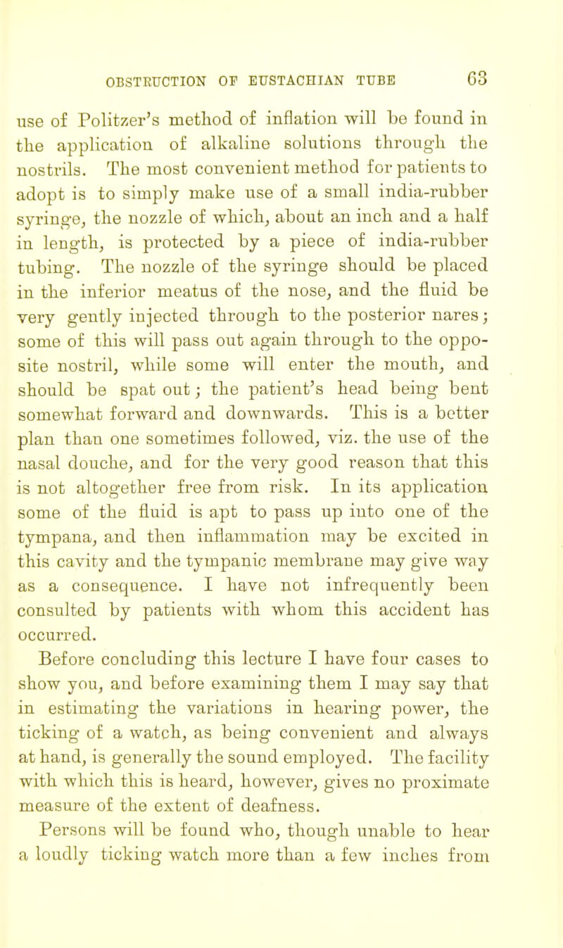 use of Politzer's method of inflation -will be found in tlie application of alkaline solutions througli the nostrils. The most convenient method for patients to adopt is to simply make use of a small india-rubber syringe, the nozzle of which, about an inch and a half in length, is protected by a piece of india-rubber tubing. The nozzle of the syringe should be placed in the inferior meatus of the nose, and the fluid be very gently injected through to the posterior nares; some of this will pass out again through to the oppo- site nostril, while some will enter the mouth, and should be spat out; the patient's head being bent somewhat forward and downwards. This is a better plan than one sometimes followed, viz. the use of the nasal douche, and for the very good reason that this is not altogether free from risk. In its application some of the fluid is apt to pass up into one of the tympana, and then inflammation may be excited in this cavity and the tympanic membrane may give way as a consequence. I have not infrequently been consulted by patients with whom this accident has occurred. Before concluding this lecture I have four cases to show you, and before examining them I may say that in estimating the variations in hearing power, the ticking of a watch, as being convenient and always at hand, is generally the sound employed. The facility with which this is heard, however, gives no proximate measure of the extent of deafness. Persons will be found who, though unable to hear a loudly ticking watch more than a few inches from