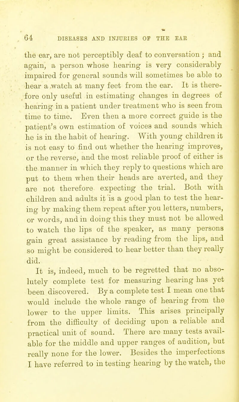 the ear, are not perceptibly deaf to conversation; and again, a person wliose hearing is very considerably impaired for general sounds will sometimes be able to hear a .watch at many feet from the ear. It is there- fore only useful in estimating changes in degrees of hearing in a patient under treatment who is seen fi'om time to time. Even then a more correct guide is the patient's own estimation of voices and sounds which he is in the habit of hearing. With young children it is not easy to find out whether the hearing improves, or the reverse, and the most reliable proof of either is the manner in which they reply to questions which are put to them when their heads are averted, and they are not therefore expecting the trial. Both with children and adults it is a good plan to test the hear- ing by making them repeat after you letters, numbers, or words, and in doing this they must not be allowed to watch the lips of the speaker, as many persons gain great assistance by reading from the lips, and so might be considered to hear better than they really did. It is, indeed, much to be regretted that no abso- lutely complete test for measui-ing hearing has yet been discovered. By a complete test I mean one that would include the whole range of hearing from the lower to the upper limits. This arises principally from the difficulty of deciding upon a reliable and practical unit of so and. There are many tests avail- able for the middle and upper ranges of audition, but really none for the lower. Besides the imperfections I have referred to in testing hearing by the watch, the