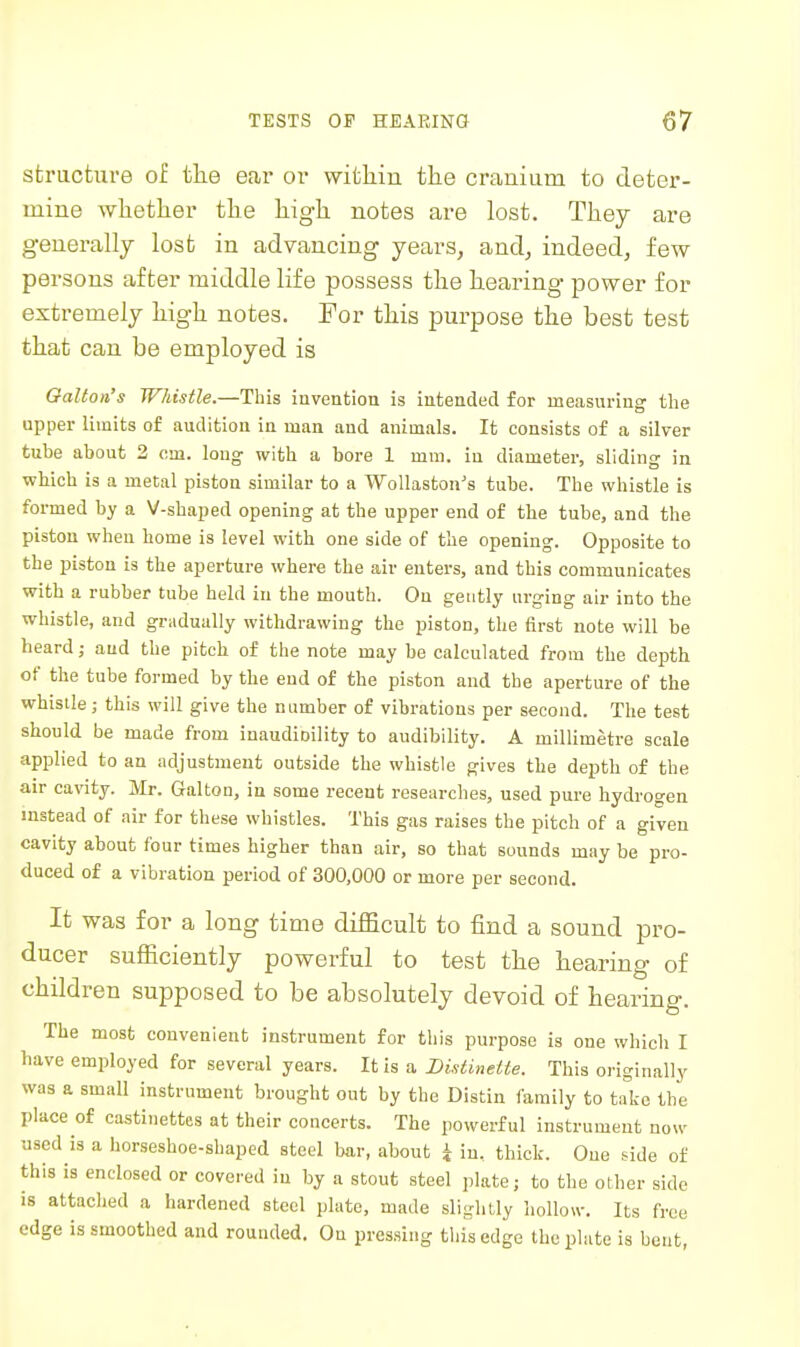 structure of the ear or witliiu the cranium to deter- mine wlietlier the high notes are lost. They are generally lost in advancing years, and, indeed, few persons after middle life possess the hearing power for extremely high notes. For this purpose the best test that can be employed is Oalton's Whistle.—This invention is intended for measuring the upper limits of audition in man and animals. It consists of a silver tube about 2 om. long- with a bore 1 mm. in diameter, sliding in which is a metal piston similar to a Wollaston's tube. The whistle is formed by a V-shaped opening at the upper end of the tube, and the piston when home is level with one side of the opening. Opposite to the piston is the aperture where the air enters, and this communicates with a rubber tube held in the mouth. On gently urging air into the whistle, and gradually withdrawing the piston, the first note will be heard; and the pitch of the note may be calculated from the depth of the tube formed by the end of the piston and the aperture of the whistle; this will give the number of vibrations per second. The test should be made from inaudioility to audibility. A millimetre scale applied to an adjustment outside the whistle gives the depth of the air cavity. Mr. GaltOD, in some recent researches, used pure hydrogen instead of air for these whistles. This gas raises the pitch of a given cavity about four times higher than air, so that sounds may be pro- duced of a vibration period of 300,000 or more per second. It was for a long time difficult to find a sound pro- ducer sufficiently powerful to test the hearing of children supposed to be absolutely devoid of hearing. The most convenient instrument for this purpose is one which I have employed for several years. It is a DistineUe. This originally was a small instrument brought out by the Distin family to talc the place of castinettes at their concerts. The powerful instrument now used is a horseshoe-shaped steel bar, about i in. thick. One side of this is enclosed or covered in by a stout steel plate; to the other side is attached a hardened steel plate, made slightly hollow. Its free edge is smoothed and rounded. On pres.sing this edge the plate is bent,