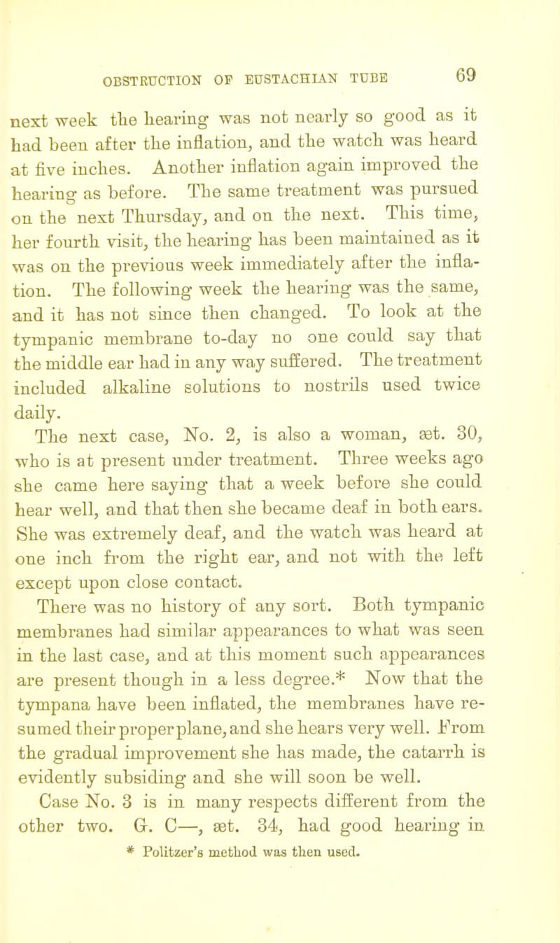 next week tlie liearing was not nearly so good as it had been after the inflation, and the watch was heard at five inches. Another inflation again improved the hearing as before. The same treatment was pursued on the next Thursday, and on the next. This time, her fourth visit, the hearing has been maintained as it was on the previous week immediately after the infla- tion. The following week the hearing was the same, and it has not since then changed. To look at the tympanic membrane to-day no one could say that the middle ear had in any way suffered. The treatment included alkaline solutions to nostrils used twice daily. The next case, No. 2, is also a woman, get. 30, who is at present under treatment. Three weeks ago she came here saying that a week before she could hear well, and that then she became deaf in both ears. She was extremely deaf, and the watch was heard at one inch from the right ear, and not with the left except upon close contact. There was no history of any sort. Both tympanic membranes had similar appearances to what was seen in the last case, and at this moment such appearances are present though in a less degree.* Now that the tympana have been inflated, the membranes have re- sumed their proper plane, and she hears very well. iVom the gradual improvement she has made, the catarrh is evidently subsiding and she will soon be well. Case No. 3 is in many respects different from the other two. G. C—, ^t. 34, had good hearing in * PoUtzer's method was then used.