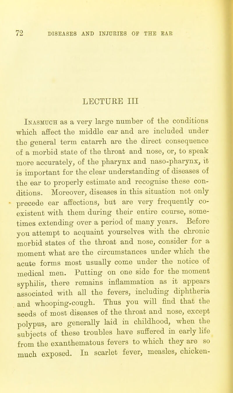 LECTURE III Inasmuch as a very large number of the conditions •wliiciL affect tlie middle ear and are included under the general term catarrh are the direct consequence of a morbid state of the throat and nose, or, to speak more accurately, of the pharynx and naso-pharyns, it is important for the clear understanding of diseases of the ear to properly estimate and recognise these con- ditions. Moreover, diseases in this situation not only - precede ear affections, but are very frequently co- existent with them during their entire course, some- times extending over a period of many years. Before you attempt to acquaint yourselves with the chi-onic morbid states of the throat and nose, consider for a moment what are the circumstances under which the acute forms most usually come under the notice of medical men. Putting on one side for the moment syphilis, there remains inflammation as it appears associated with aU the fevers, including diphtheria and whooping-cough. Thus you will find that the seeds of most diseases of the throat and nose, except polypus, are generally laid in childhood, when the subjects of these troubles have suffered in early life from the exanthematous fevers to which they are so much exposed. In scarlet fever, measles, chicken-