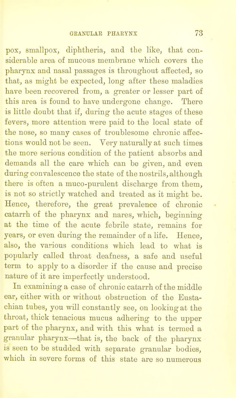 pox, smallpox, diplitheria, and the like, that con- siderable area of mucous membrane which covers the pharynx and nasal passages is throughout affected, so that, as might be expected, long* after these maladies have been recovered from, a greater or lesser part of this area is found to have undergone change. There is little doubt that if, during the acute stages of these fevers, more attention were paid to the local state of the nose, so many cases of troublesome chronic affec- tions would not be seen. Very naturally at such times the more serious condition of the patient absorbs and demands all the care which, can be given, and even during convalescence the state of the nostrils, although, there is often a muco-purulent discharge from them, is not so strictly watched and treated as it might be. Hence, therefore, the great prevalence of chronic catarrh of the pharynx and nares, which, beginning at the time of the acute febrile state, remains for years, or even dm-ing the remainder of a life. Hence, also, the various conditions which lead to what is popularly called throat deafness, a safe and useful term to apply to a disorder if the cause and precise nature of it are imperfectly understood. In examining a case of chronic catarrh of the middle ear, either with or without obstruction of the Eusta- chian tubes, you will constantly see, on looking at the throat, thick tenacious mucus adhering to the upper part of the pharynx, and with this what is termed a granular pharynx—that is, the back of the pharynx is seen to be studded with separate granular bodies, which in severe forms of this state are so numerous