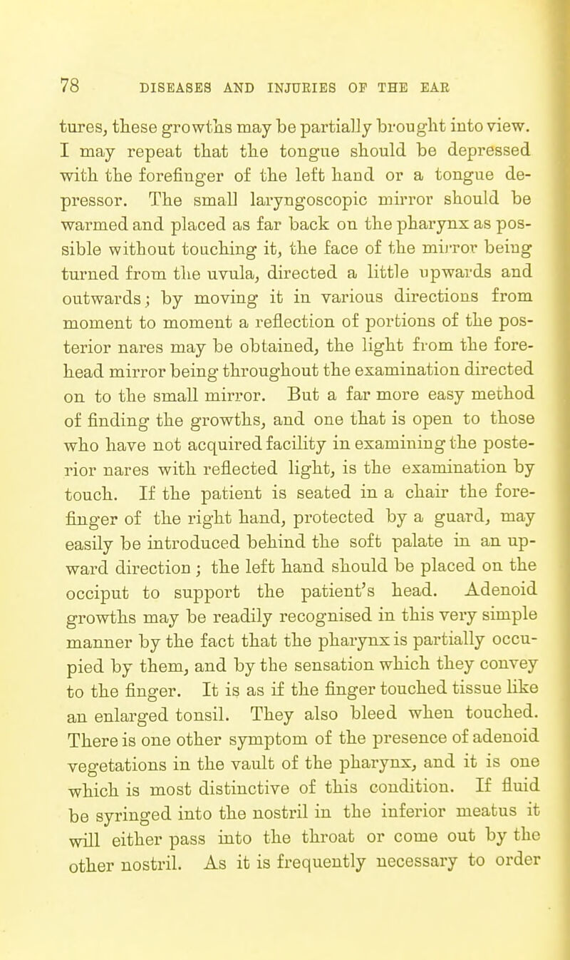 tureSj tliese growtlis may be partialJy brouglit into view. I may repeat tliat tlie tongue sliould be depressed with the forefinger of the left band or a tongue de- pressor. The small laryngoscopic mirror should be warmed and placed as far back on the pharynx as pos- sible without touching it, the face of the mijTor being turned from the uvula, directed a little upwards and outwards; by moving it in various directions from moment to moment a reflection of portions of the pos- terior nares may be obtained, the light from the fore- head mirror being throughout the examination directed on to the small mirror. But a far more easy method of finding the growths, and one that is open to those who have not acquired facility in examining the poste- rior nares with reflected light, is the examination by touch. If the patient is seated in a chair the fore- finger of the right hand, protected by a guard, may easily be introduced behind the soft palate in an up- ward direction; the left hand should be placed on the occiput to support the patient's head. Adenoid growths may be readily recognised in this very simple manner by the fact that the pharynx is partially occu- pied by them, and by the sensation which they convey to the finger. It is as if the finger touched tissue like an enlarged tonsil. They also bleed when touched. There is one other symptom of the presence of adenoid vegetations in the vault of the pharynx, and it is one which is most distinctive of this condition. If fluid be syringed into the nostril in the inferior meatus it will either pass into the throat or come out by the other nostril. As it is frequently necessary to order