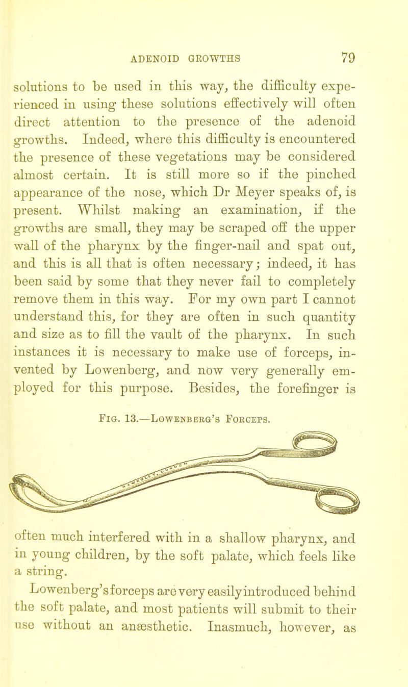 solutions to be used in this way, the difficulty expe- rienced in using tliese solutions effectively will often direct attention to tlie presence of the adenoid growths. Indeed, where this difficulty is encountered the presence of these vegetations may be considered almost certain. It is still more so if the pinched appearance of the nose, which Dr Meyer speaks of, is present. Whilst making an examination, if the growths are small, they may be scraped off the upper wall of the pharynx by the finger-nail and spat out, and this is all that is often necessary; indeed, it has been said by some that they never fail to completely remove them in this way. For my own part I cannot understand this, for they are often in such quantity and size as to fill the vault of the pharynx. In such instances it is necessary to make use of forceps, in- vented by Lowenberg, and now very generally em- ployed for this purpose. Besides, the forefinger is Fig. 13.—Lowbnbeeq's Foeoeps. often much interfered with in a shallow pharynx, and in young children, by the soft palate, which feels like a string. Lowenberg's forceps are very easily introduced behind the soft palate, and most patients will submit to their use without an ansesthetic. Inasmuch, however, as