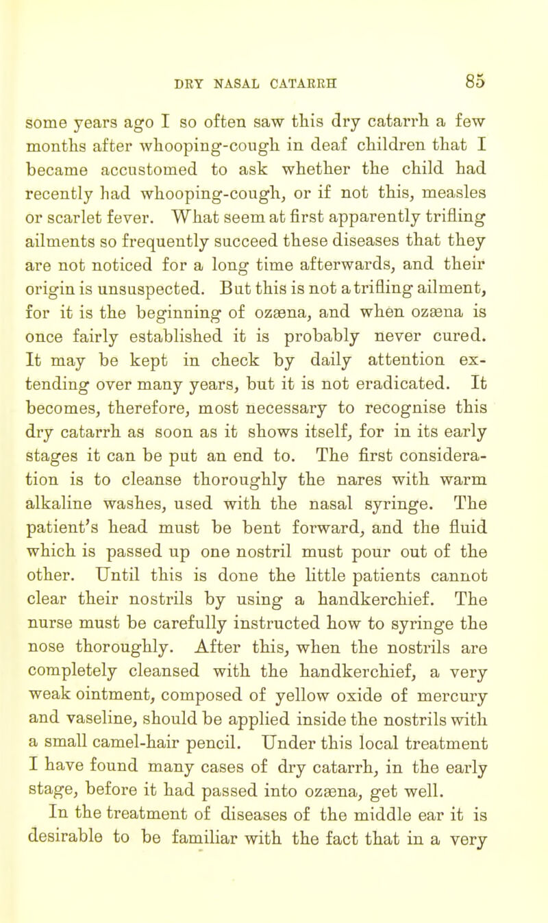 some years ago I so often saw this dry catarrh a few montlis after wliooping-cougli in deaf children that I became accustomed to ask whether the child had recently had whooping-cough, or if not this, measles or scarlet fever. What seem at first apparently trifling ailments so frequently succeed these diseases that they are not noticed for a long time afterwards, and their origin is unsuspected. But this is not a trifling ailment, for it is the beginning of ozasna, and when ozaena is once fairly established it is probably never cured. It may be kept in check by daily attention ex- tending over many years, but it is not eradicated. It becomes, therefore, most necessary to recognise this dry catarrh as soon as it shows itself, for in its early stages it can be put an end to. The first considera- tion is to cleanse thoroughly the nares with warm alkaline washes, used with the nasal syringe. The patient's head must be bent forward, and the fluid which is passed up one nostril must pour out of the other. Until this is done the little patients cannot clear their nostrils by using a handkerchief. The nurse must be carefully instructed how to syringe the nose thoroughly. After this, when the nostrils are completely cleansed with the handkerchief, a very weak ointment, composed of yellow oxide of mercury and vaseline, should be applied inside the nostrils with a small camel-hair pencil. Under this local treatment I have found many cases of dry catarrh, in the early stage, before it had passed into ozaena, get well. In the treatment of diseases of the middle ear it is desirable to be familiar with the fact that in a very