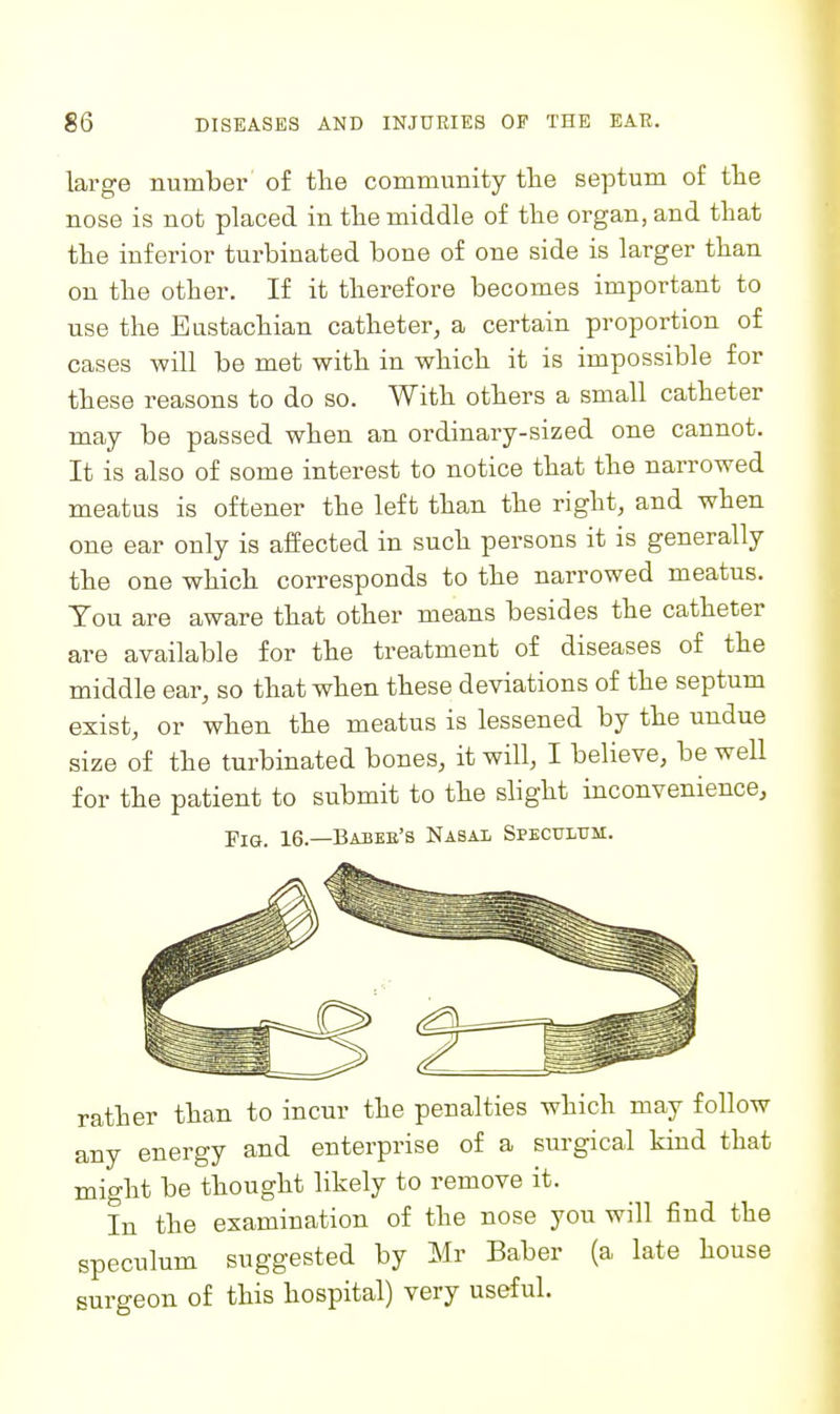 large numbei- of the community tlie septum of tlie nose is not placed in tlie middle of the organ, and that the inferior turbinated bone of one side is larger than on the other. If it therefore becomes important to use the Eustachian catheter, a certain proportion of cases will be met with in which it is impossible for these reasons to do so. With others a small catheter may be passed when an ordinary-sized one cannot. It is also of some interest to notice that the narrowed meatus is oftener the left than the right, and when one ear only is affected in such persons it is generally the one which corresponds to the narrowed meatus. You are aware that other means besides the catheter are available for the treatment of diseases of the middle ear, so that when these deviations of the septum exist, or when the meatus is lessened by the undue size of the turbinated bones, it will, I believe, be well for the patient to submit to the slight inconvenience. Fig. 16.—Babeb's Nasal Spectltjm. rather than to incur the penalties which may follow any energy and enterprise of a surgical kind that might be thought likely to remove it. In the examination of the nose you will find the speculum suggested by Mr Baber (a late house surgeon of this hospital) very useful.