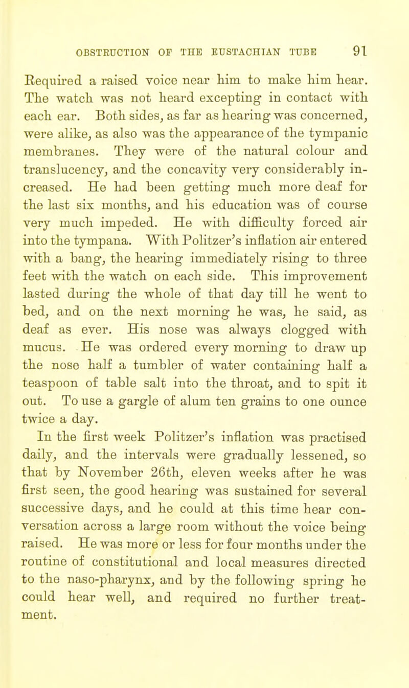 Required a raised voice near him to make him hear. The watch was not heard excepting in contact with each ear. Both sides, as far as hearing was concerned, were alike, as also was the appearance of the tympanic membranes. They were of the natural colour and translucency, and the concavity very considerably in- creased. He had been getting much more deaf for the last six months, and his education was of course very much impeded. He with difficulty forced air into the tympana. With Politzer's inflation air entered with a bang, the hearing immediately rising to three feet with the watch on each side. This improvement lasted during the whole of that day till he went to bed, and on the next morning he was, he said, as deaf as ever. His nose was always clogged with mucus. He was ordered every morning to draw up the nose half a tumbler of water containing half a teaspoon of table salt into the throat, and to spit it out. To use a gargle of alum ten grains to one ounce twice a day. In the first week Politzer's inflation was practised daily, and the intervals were gradually lessened, so that by November 26th, eleven weeks after he was first seen, the good hearing was sustained for several successive days, and he could at this time hear con- versation across a large room without the voice being- raised. He was more or less for four months under the routine of constitutional and local measures directed to the naso-pharynx, and by the following spring he could hear well, and required no further treat- ment.