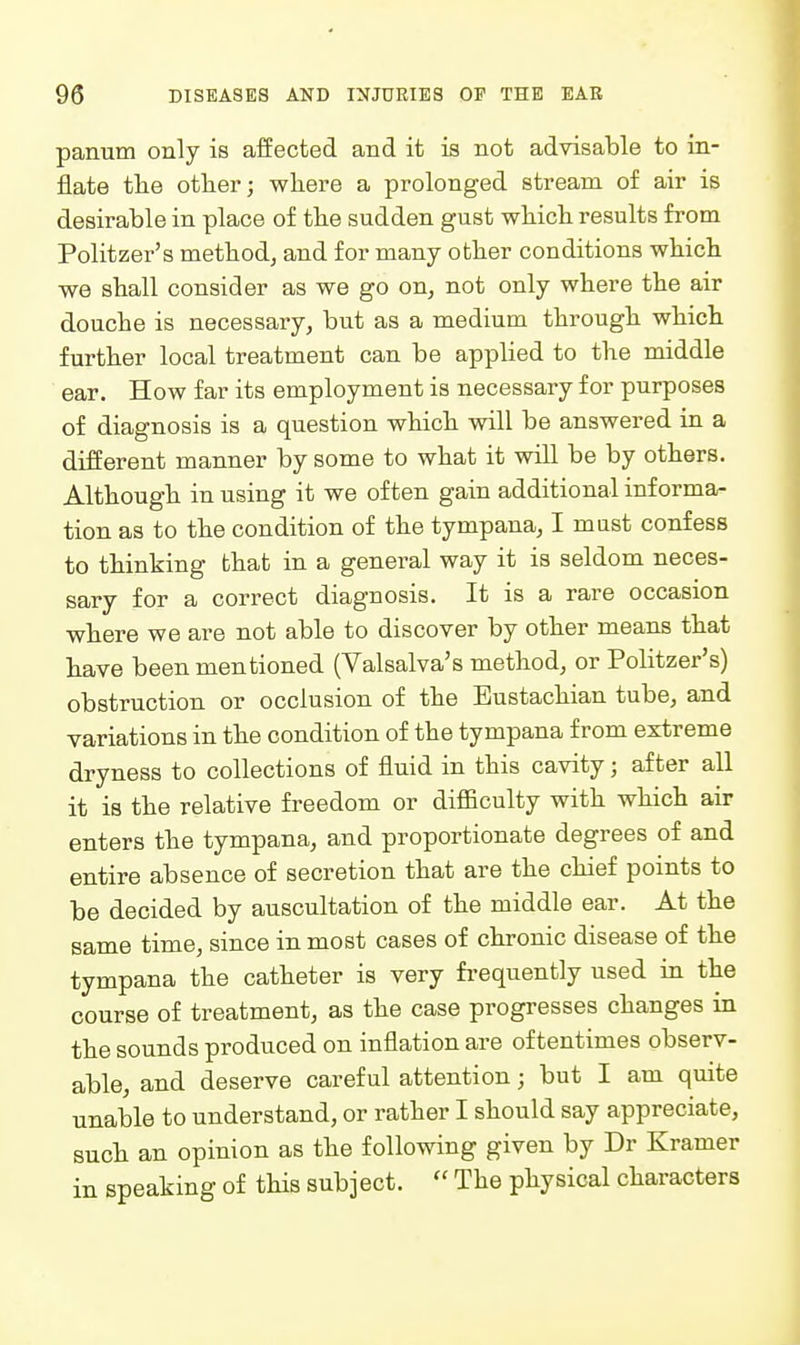 panum only is affected and it is not advisable to in- flate the otber; where a prolonged stream of air is desirable in place of the sudden gust whicli results from Politzer's method^ and for many otter conditions whicb we shall consider as we go on^ not only where the air douche is necessary, but as a medium through which further local treatment can be applied to the middle ear. How far its employment is necessary for purposes of diagnosis is a question which will be answered in a different manner by some to what it will be by others. Although in using it we often gain additional informa- tion as to the condition of the tympana, I must confess to thinking that in a general way it is seldom neces- sary for a correct diagnosis. It is a rare occasion where we are not able to discover by other means that have been mentioned (Valsalva's method, or Politzer's) obstruction or occlusion of the Eustachian tube, and variations in the condition of the tympana from extreme dryness to collections of fluid in this cavity; after all it is the relative freedom or difficulty with which air enters the tympana, and proportionate degrees of and entire absence of secretion that are the chief points to be decided by auscultation of the middle ear. At the same time, since in most cases of chronic disease of the tympana the catheter is very frequently used in the course of treatment, as the case progresses changes in the sounds produced on inflation are oftentimes observ- able, and deserve careful attention; but I am quite unable to understand, or rather I should say appreciate, such an opinion as the following given by Dr Kramer in speaking of this subject.  The physical characters