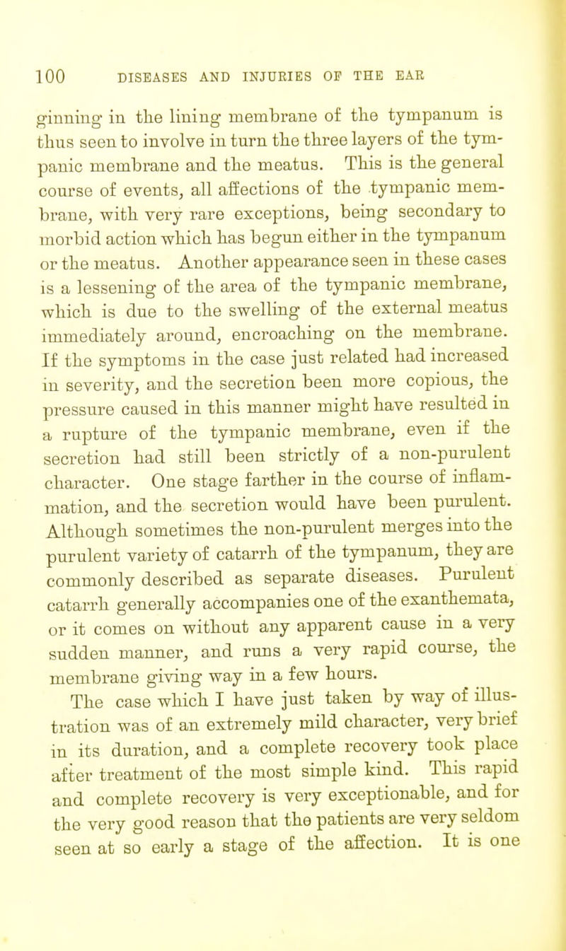 ginning in the lining membrane of the tympanum is thus seen to involve in turn the three layers of the tym- panic membrane and the meatus. This is the general course of events, all affections of the tympanic mem- brane, with very rare exceptions, being secondary to morbid action which has begun either in the tympanum or the meatus. Another appearance seen in these cases IS a lessening of the area of the tympanic membrane, which is due to the swelling of the external meatus immediately around, encroaching on the membrane. If the symptoms in the case just related had increased in severity, and the secretion been more copious, the pressure caused in this manner might have resulted m a rupture of the tympanic membrane, even if the secretion had still been strictly of a non-purulent character. One stage farther in the course of inflam- mation, and the secretion would have been pm-ulent. Although sometimes the non-purulent merges into the purulent variety of catarrh of the tympanum, they are commonly described as separate diseases. Purulent catarrh generally accompanies one of the exanthemata, or it comes on without any apparent cause in a very sudden manner, and runs a very rapid course, the membrane giving way in a few hours. The case which I have just taken by way of illus- tration was of an extremely mild character, very brief in its duration, and a complete recovery took place after treatment of the most simple kind. This rapid and complete recovery is very exceptionable, and for the very good reason that the patients are very seldom seen at so early a stage of the affection. It is one