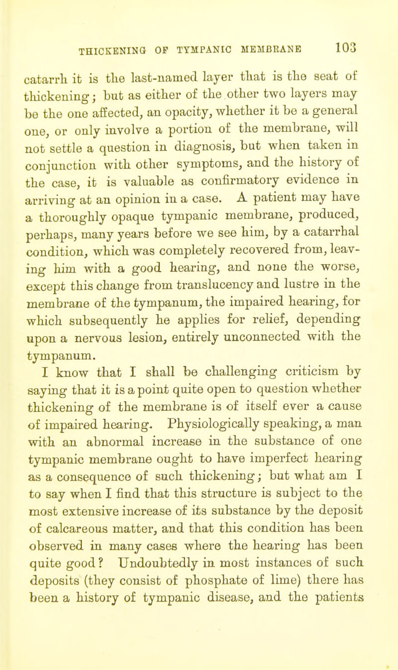 catarrli it is the last-named layer tliat is tlie seat of thickening j but as either of the other two layers may be the one affected, an opacity, whether it be a general one, or only involve a portion of the membrane, will not settle a question in diagnosis, but when taken in conjunction with other symptoms, and the history of the case, it is valuable as confirmatory evidence in arriving at an opinion in a case. A patient may have a thoroughly opaque tympanic membrane, produced, perhaps, many years before we see him, by a catarrhal condition, which was completely recovered from, leav- ing him with a good hearing, and none the worse, except this change from translucency and lustre in the membrane of the tympanum, the impaired hearing, for which subsequently he applies for rehef, depending upon a nervous lesion, entirely unconnected with the tympanum. I know that I shall be challenging criticism by saying that it is a point quite open to question whether thickening of the membrane is of itself ever a cause of impaired hearing. Physiologically speaking, a man with, an abnormal increase in the substance of one tympanic membrane ought to have imperfect hearing as a consequence of such thickening; but what am I to say when I find that this structure is subject to the m.ost extensive increase of its substance by the deposit of calcareous matter, and that this condition has been observed in many cases where the hearing has been quite good ? Undoubtedly in most instances of such deposits (they consist of phosphate of lime) there has been a history of tympanic disease, and the patients