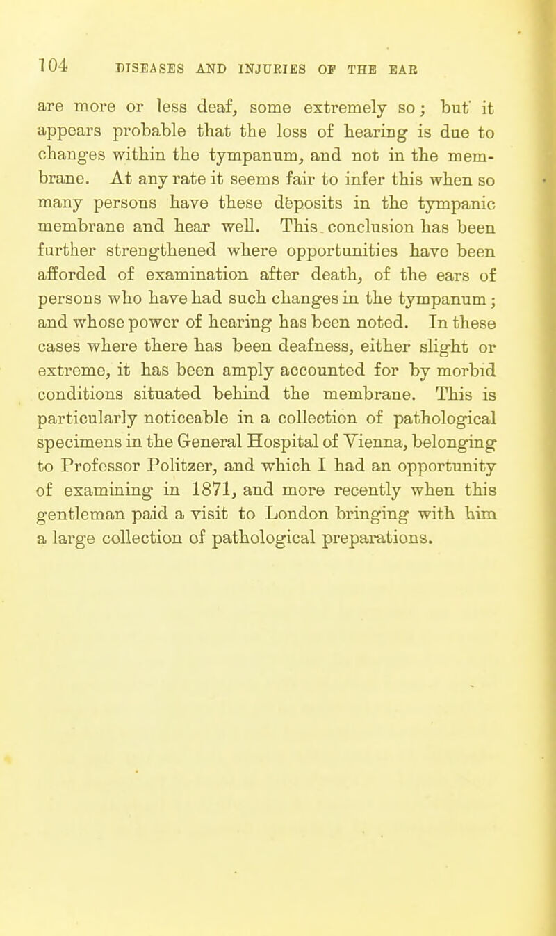 are more or less deaf, some extremely so; but' it appears probable that the loss of hearing is dae to changes within the tympanum, and not in the mem- brane. At any rate it seems fair to infer this when so many persons have these disposits in the tympanic membrane and hear well. This conclusion has been farther strengthened where opportunities have been afforded of examination after death, of the ears of persons who have had such changes in the tympanum; and whose power of hearing has been noted. In these cases where there has been deafness, either slight or extreme, it has been amply accounted for by morbid conditions situated behind the membrane. This is particularly noticeable in a collection of pathological specimens in the General Hospital of Vienna, belonging to Professor Politzer, and which I had an opportunity of examining in 1871, and more recently when this gentleman paid a visit to London bringing with him a large collection of pathological preparations.