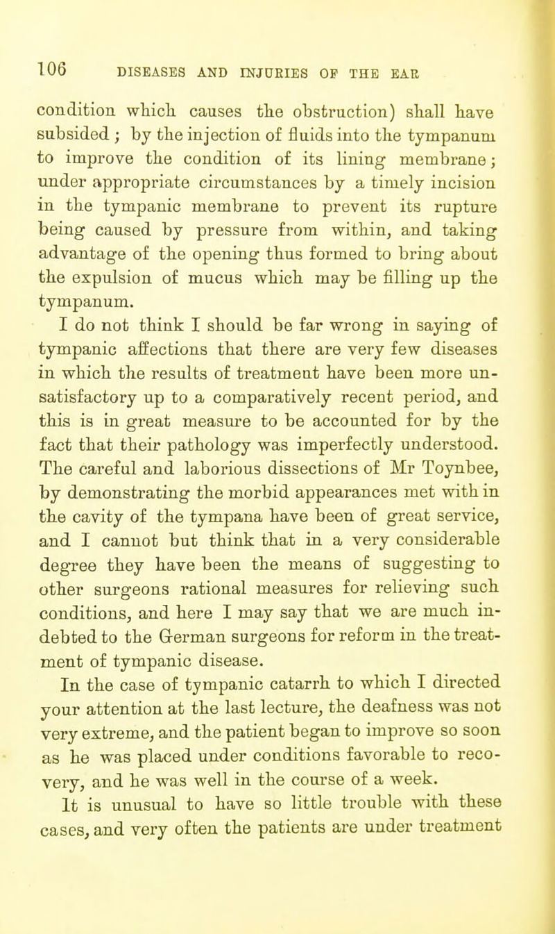 condition wliicli causes tlie obstruction) sliall liave subsided ; by tbe injection of fluids into tlie tympanum to improve tke condition of its lining membrane; under appropriate circumstances by a timely incision in the tympanic membrane to prevent its rupture being caused by pressure from witbin, and taking advantage of the opening thus formed to bring about the expulsion of mucus which may be filling up the tympanum. I do not think I should be far wrong in saying of tympanic affections that there are very few diseases in which the results of treatment have been more un- satisfactory up to a comparatively recent period, and this is in gi'eat measure to be accounted for by the fact that their pathology was imperfectly understood. The careful and laborious dissections of Mr Toynbee, by demonstrating the morbid appearances met with in the cavity of the tympana have been of great service, and I cannot but think that in a very considerable degree they have been the means of suggesting to other surgeons rational measures for relieving such conditions, and here I may say that we are much in- debted to the German surgeons for reform in the treat- ment of tympanic disease. In the case of tympanic catarrh to which I directed your attention at the last lecture, the deafness was not very extreme, and the patient began to improve so soon as he was placed under conditions favorable to reco- very, and he was well in the course of a week. It is unusual to have so little trouble with these cases, and very often the patients are under treatment