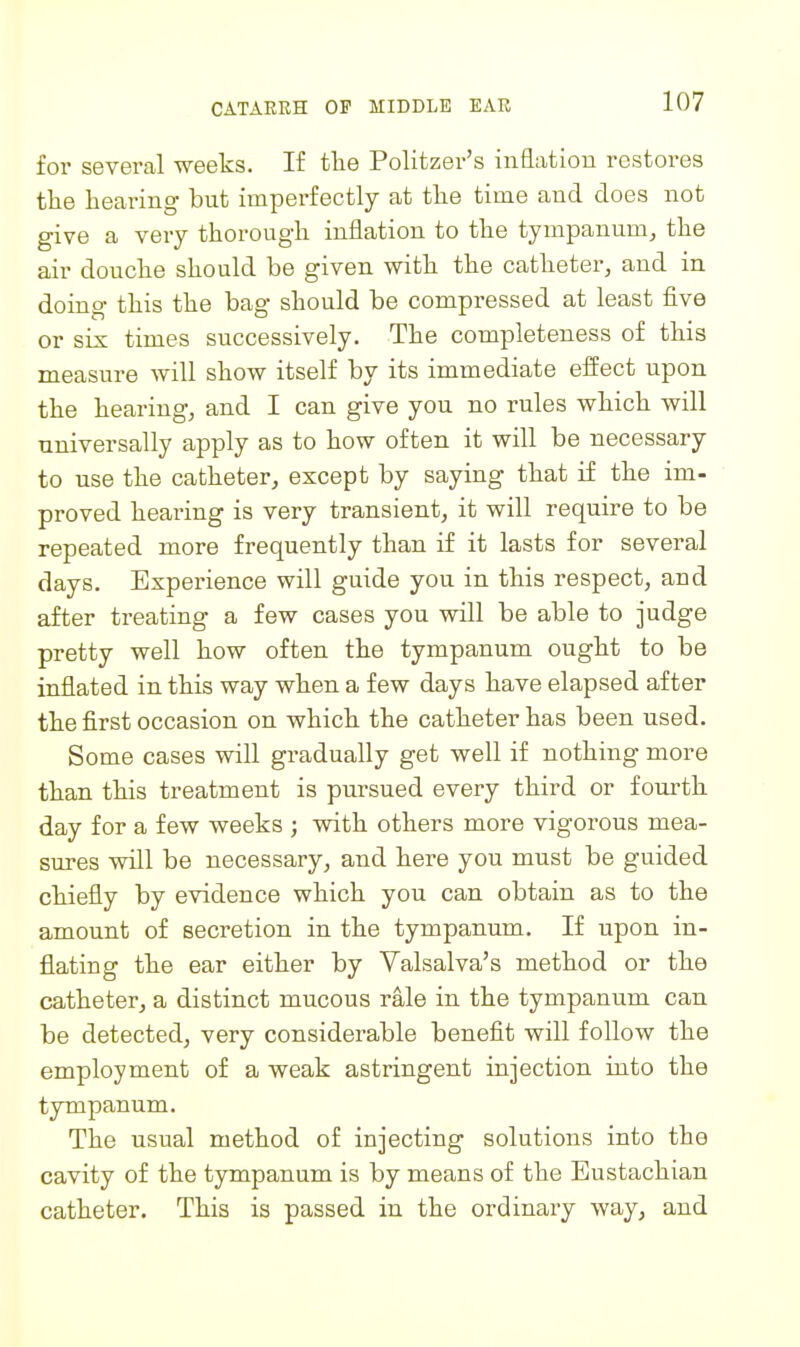 for several weeks. If the Politzer's inflation restores the hearing but imperfectly at the time and does not give a very thorough inflation to the tympanum, the air douche should be given with the catheter, and in doing this the bag should be compressed at least five or sis times successively. The completeness of this measure will show itself by its immediate eiSect u.pon the hearing, and I can give you no rules which will universally apply as to how often it will be necessary to use the catheter, except by saying that if the im- proved hearing is very transient, it will require to be repeated more frequently than if it lasts for several days. Experience will guide you in this respect, and after treating a few cases you will be able to judge pretty well how often the tympanum ought to be inflated in this way when a few days have elapsed after the first occasion on which the catheter has been used. Some cases will gradually get well if nothing more than this treatment is pursued every third or fourth day for a few weeks ; with others more vigorous mea- sures vnll be necessary, and here you must be guided chiefly by evidence which you can obtain as to the amount of secretion in the tympanum. If upon in- flating the ear either by Valsalva's method or the catheter, a distinct mucous rale in the tympanum can be detected, very considerable benefit will follow the employment of a weak astringent iujection into the tympanum. The usual method of injecting solutions into the cavity of the tympanum is by means of the Eustachian catheter. This is passed in the ordinary way, and