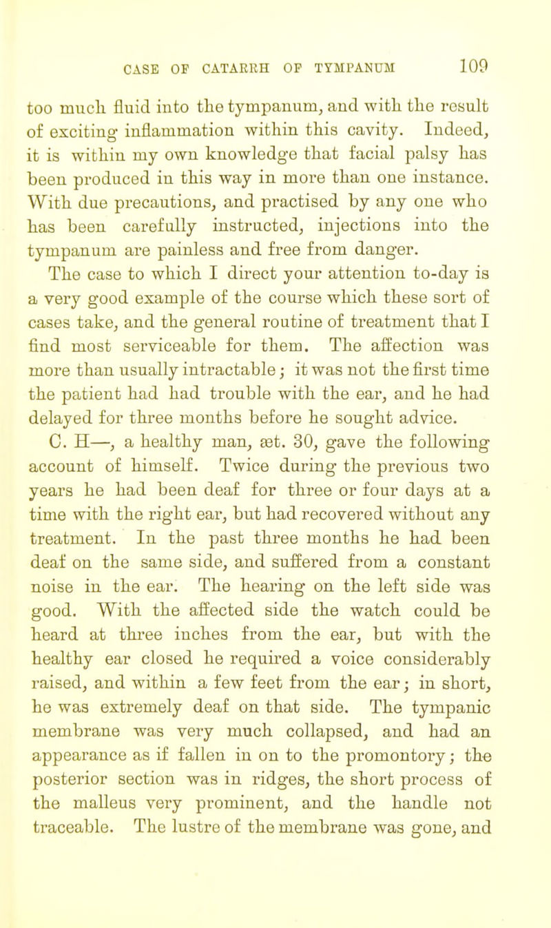 too mucli fluid into tlie tympanum, and with tlie result of exciting inflammation within this cavity. Indeed, it is within my own knowledge that facial palsy has been produced in this way in more than one instance. With due precautions, and practised by any one who has been carefully instructed, injections into the tympanum are painless and free from danger. The case to which I direct your attention to-day is a very good example of the course which these sort of cases take, and the genei'al routine of treatment that I find most serviceable for them. The affection was more than usually intractable; it was not the first time the patient had had trouble with the ear, and he had delayed for three months before he sought advice. C. H—, a healthy man, eet. 30, gave the following account of himself. Twice during the previous two years he had been deaf for three or four days at a time with the right ear, but had recovered without any treatment. In the past three months he had been deaf on the same side, and suffered from a constant noise in the ear. The hearing on the left side was good. With the affected side the watch could be heard at three inches from the ear, but with the healthy ear closed he required a voice considerably raised, and within a few feet from the ear; in short, he was extremely deaf on that side. The tympanic membrane was veiy much collapsed, and had an appearance as if fallen in on to the promontory; the posterior section was in ridges, the short process of the malleus very prominent, and the handle not traceable. The lustre of the membrane was gone, and