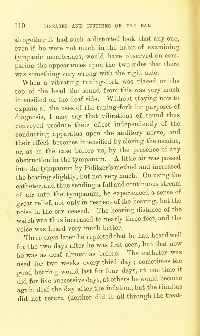 altogetlier it had sucli a distorted look that any one, even if lie were not mucli in the habit of examining tympanic membranes, would have observed on com- paring the appearances upon the two sides that there was something very wrong with the right side. When a vibrating tuning-fork was placed on the top of the head the sound from this was very much intensified on the deaf side. Without staying now to explain all the uses of the tuning-fork for purposes of diagnosis, I may say that vibrations of sound thus conveyed produce their effect independently of the conducting apparatus upon the auditory nerve, and their effect becomes intensified by closing the meatus, or, as in the case before us, by the presence of any obstruction in the tympanum. A little air was passed into the tympanum by Politzer's method and increased the hearing slightly, but not very much. On using the catheter, and thus sending a full and continuous stream of air into the tympanum, he experienced a sense of great relief, not only in respect of the hearing, but the noise in the ear ceased. The hearing distance of the watch was thus increased to nearly three feet, and the voice was heard very much better. Three days later he reported that he had heard well for the two days after he was first seen, but that now he was as deaf almost as before. The catheter was used for two weeks every third day; sometimes «ie good hearing would last for four days, at one time it did for five successive days, at others he would become again deaf the day after the inflation, but the tinnitus did not return (neither did it all through the treat-