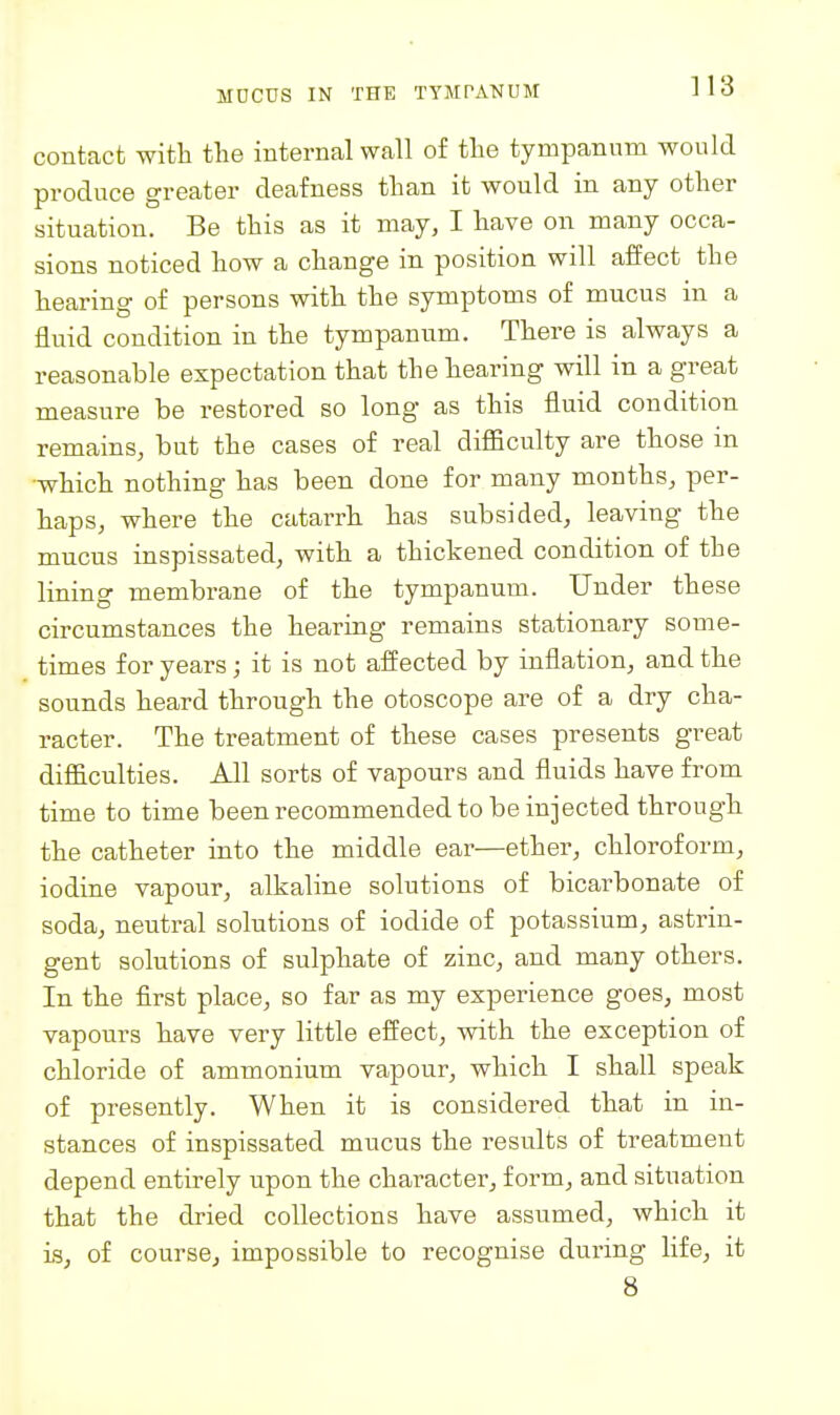 contact with the internal wall of the tympanum would produce greater deafness than it would in any other situation. Be this as it may, I have on many occa- sions noticed how a change in position will affect the hearing of persons with the symptoms of mucus in a fluid condition in the tympanum. There is always a reasonable expectation that the hearing will in a great measure be restored so long as this fluid condition remains, but the cases of real difficulty are those in which nothing has been done for many months, per- haps, where the catarrh has subsided, leaving the mucus inspissated, with a thickened condition of the lining membrane of the tympanum. Under these circumstances the hearing remains stationary some- times for years; it is not affected by inflation, and the sounds heard through the otoscope are of a dry cha- racter. The treatment of these cases presents great difficulties. All sorts of vapours and fluids have from time to time been recommended to be injected through the catheter into the middle ear—ether, chloroform, iodine vapour, alkaline solutions of bicarbonate of soda, neutral solutions of iodide of potassium, astrin- gent solutions of sulphate of zinc, and many others. In the first place, so far as my experience goes, most vapours have very little effect, with the exception of chloride of ammonium vapour, which I shall speak of presently. When it is considered that in in- stances of inspissated mucus the results of treatment depend entirely upon the character, form, and situation that the dried collections have assumed, which it is, of course, impossible to recognise during life, it 8
